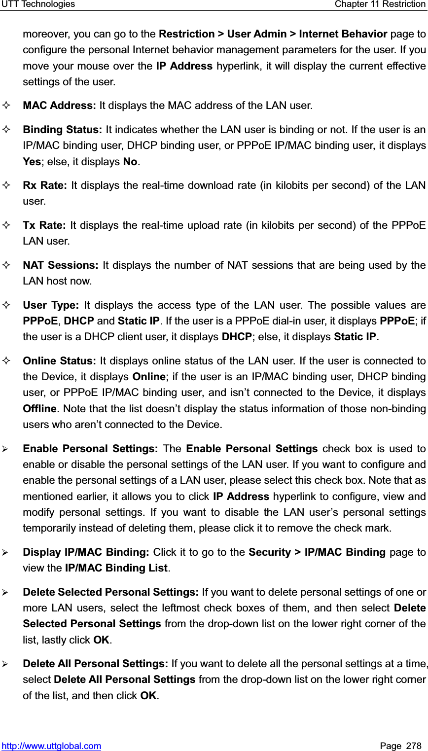 UTT Technologies    Chapter 11 Restriction   http://www.uttglobal.com Page 278 moreover, you can go to the Restriction &gt; User Admin &gt; Internet Behavior page to configure the personal Internet behavior management parameters for the user. If you move your mouse over the IP Address hyperlink, it will display the current effective settings of the user.   MAC Address: It displays the MAC address of the LAN user.Binding Status: It indicates whether the LAN user is binding or not. If the user is an IP/MAC binding user, DHCP binding user, or PPPoE IP/MAC binding user, it displaysYes; else, it displays No.Rx Rate: It displays the real-time download rate (in kilobits per second) of the LAN user. Tx Rate: It displays the real-time upload rate (in kilobits per second) of the PPPoE LAN user. NAT Sessions: It displays the number of NAT sessions that are being used by the LAN host now.User Type: It displays the access type of the LAN user. The possible values are PPPoE,DHCP and Static IP. If the user is a PPPoE dial-in user, it displays PPPoE; if the user is a DHCP client user, it displays DHCP; else, it displays Static IP.Online Status: It displays online status of the LAN user. If the user is connected to the Device, it displays Online; if the user is an IP/MAC binding user, DHCP binding user, or PPPoE IP/MAC binding user, and isn¶t connected to the Device, it displays Offline. Note that the list doesn¶t display the status information of those non-binding users who DUHQ¶W connected to the Device.¾Enable Personal Settings: The  Enable Personal Settings check box is used to enable or disable the personal settings of the LAN user. If you want to configure and enable the personal settings of a LAN user, please select this check box. Note that as mentioned earlier, it allows you to click IP Address hyperlink to configure, view and modify personal settings. If you want to disable the LAN user¶s personal settings temporarily instead of deleting them, please click it to remove the check mark.   ¾Display IP/MAC Binding: Click it to go to the Security &gt; IP/MAC Binding page to view the IP/MAC Binding List.¾Delete Selected Personal Settings: If you want to delete personal settings of one or more LAN users, select the leftmost check boxes of them, and then select Delete Selected Personal Settings from the drop-down list on the lower right corner of the list, lastly click OK.¾Delete All Personal Settings: If you want to delete all the personal settings at a time, select Delete All Personal Settings from the drop-down list on the lower right corner of the list, and then click OK.