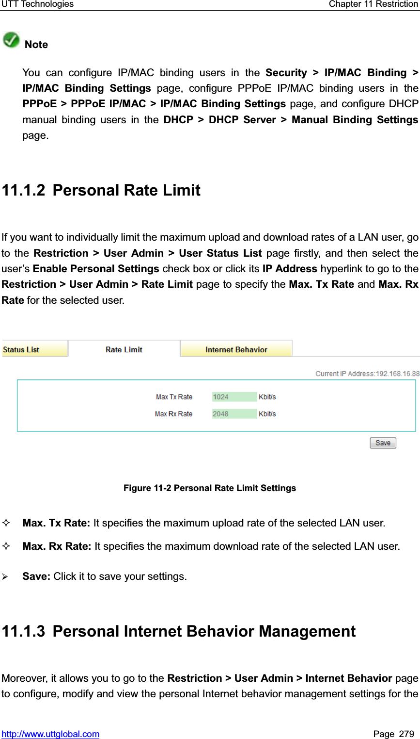 UTT Technologies    Chapter 11 Restriction   http://www.uttglobal.com Page 279 NoteYou can configure IP/MAC binding users in the Security &gt; IP/MAC Binding &gt;IP/MAC Binding Settings page, configure PPPoE IP/MAC binding users in thePPPoE &gt; PPPoE IP/MAC &gt; IP/MAC Binding Settings page, and configure DHCP manual binding users in the DHCP &gt; DHCP Server &gt; Manual Binding Settingspage. 11.1.2  Personal Rate Limit If you want to individually limit the maximum upload and download rates of a LAN user, go to the Restriction &gt; User Admin &gt; User Status List page firstly, and then select the user¶sEnable Personal Settings check box or click its IP Address hyperlink to go to the Restriction &gt; User Admin &gt; Rate Limit page to specify the Max. Tx Rate and Max. Rx Rate for the selected user. Figure 11-2 Personal Rate Limit Settings Max. Tx Rate: It specifies the maximum upload rate of the selected LAN user. Max. Rx Rate: It specifies the maximum download rate of the selected LAN user. ¾Save: Click it to save your settings.11.1.3  Personal Internet Behavior Management Moreover, it allows you to go to the Restriction &gt; User Admin &gt; Internet Behavior page to configure, modify and view the personal Internet behavior management settings for the 