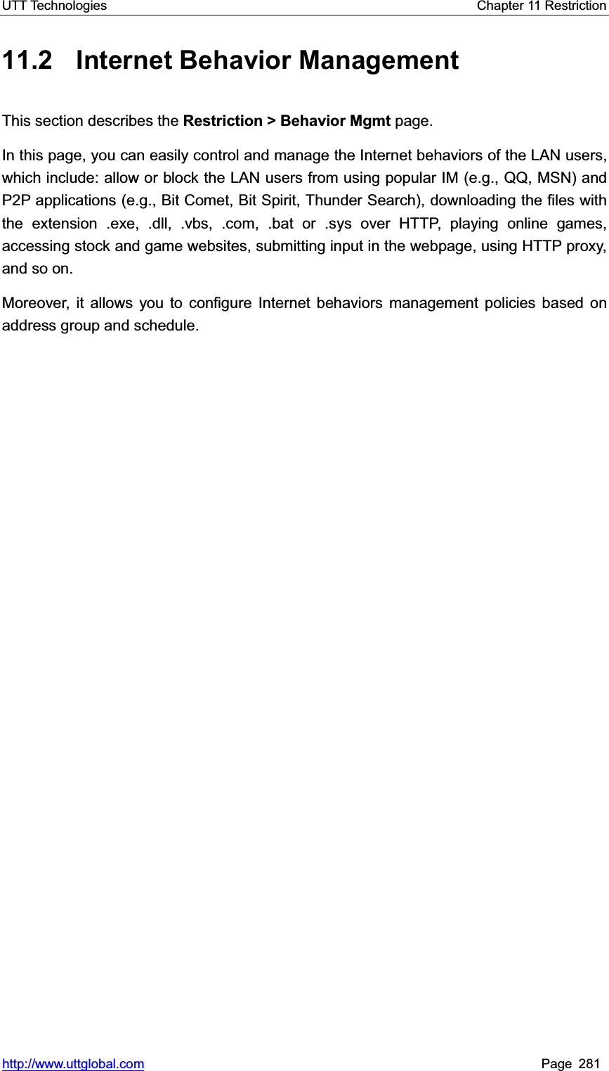 UTT Technologies    Chapter 11 Restriction   http://www.uttglobal.com Page 281 11.2  Internet Behavior Management This section describes the Restriction &gt; Behavior Mgmt page. In this page, you can easily control and manage the Internet behaviors of the LAN users, which include: allow or block the LAN users from using popular IM (e.g., QQ, MSN) and P2P applications (e.g., Bit Comet, Bit Spirit, Thunder Search), downloading the files with the extension .exe, .dll, .vbs, .com, .bat or .sys over HTTP, playing online games, accessing stock and game websites, submitting input in the webpage, using HTTP proxy, and so on. Moreover, it allows you to configure Internet behaviors management policies based on address group and schedule.   