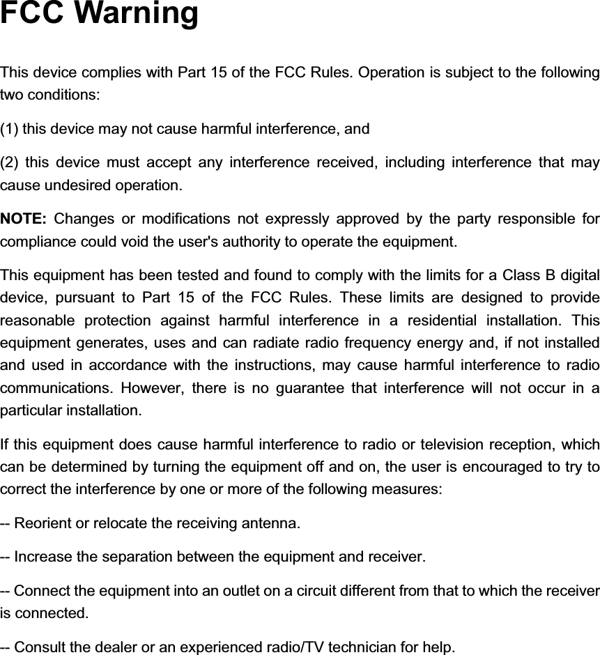 FCC Warning This device complies with Part 15 of the FCC Rules. Operation is subject to the following two conditions:   (1) this device may not cause harmful interference, and   (2) this device must accept any interference received, including interference that may cause undesired operation. NOTE:  Changes or modifications not expressly approved by the party responsible for compliance could void the user&apos;s authority to operate the equipment. This equipment has been tested and found to comply with the limits for a Class B digital device, pursuant to Part 15 of the FCC Rules. These limits are designed to provide reasonable protection against harmful interference in a residential installation. This equipment generates, uses and can radiate radio frequency energy and, if not installed and used in accordance with the instructions, may cause harmful interference to radio communications. However, there is no guarantee that interference will not occur in a particular installation. If this equipment does cause harmful interference to radio or television reception, which can be determined by turning the equipment off and on, the user is encouraged to try to correct the interference by one or more of the following measures: -- Reorient or relocate the receiving antenna. -- Increase the separation between the equipment and receiver. -- Connect the equipment into an outlet on a circuit different from that to which the receiver is connected. -- Consult the dealer or an experienced radio/TV technician for help. 
