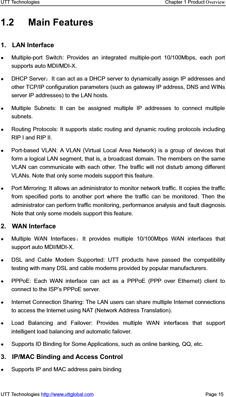 UTT Technologies    Chapter 1 Product OverviewUTT Technologies http://www.uttglobal.com                                              Page 15 1.2 Main Features 1. LAN Interface ƔMultiple-port Switch: Provides an integrated multiple-port 10/100Mbps, each port supports auto MDI/MDI-X.ƔDHCP Server˖It can act as a DHCP server to dynamically assign IP addresses and other TCP/IP configuration parameters (such as gateway IP address, DNS and WINs server IP addresses) to the LAN hosts. ƔMultiple Subnets: It can be assigned multiple IP addresses to connect multiple subnets. ƔRouting Protocols: It supports static routing and dynamic routing protocols including RIP I and RIP II. ƔPort-based VLAN: A VLAN (Virtual Local Area Network) is a group of devices that form a logical LAN segment, that is, a broadcast domain. The members on the same VLAN can communicate with each other. The traffic will not disturb among different VLANs. Note that only some models support this feature. ƔPort Mirroring: It allows an administrator to monitor network traffic. It copies the traffic from specified ports to another port where the traffic can be monitored. Then the administrator can perform traffic monitoring, performance analysis and fault diagnosis. Note that only some models support this feature. 2. WAN Interface ƔMultiple WAN Interfaces˖It provides multiple 10/100Mbps WAN interfaces that support auto MDI/MDI-X. ƔDSL and Cable Modem Supported: UTT products have passed the compatibility testing with many DSL and cable modems provided by popular manufacturers.   ƔPPPoE: Each WAN interface can act as a PPPoE (PPP over Ethernet) client to connect to the ISP¶s PPPoE server. ƔInternet Connection Sharing: The LAN users can share multiple Internet connections to access the Internet using NAT (Network Address Translation). ƔLoad Balancing and Failover: Provides multiple WAN interfaces that support intelligent load balancing and automatic failover. ƔSupports ID Binding for Some Applications, such as online banking, QQ, etc. 3.  IP/MAC Binding and Access Control ƔSupports IP and MAC address pairs binding 