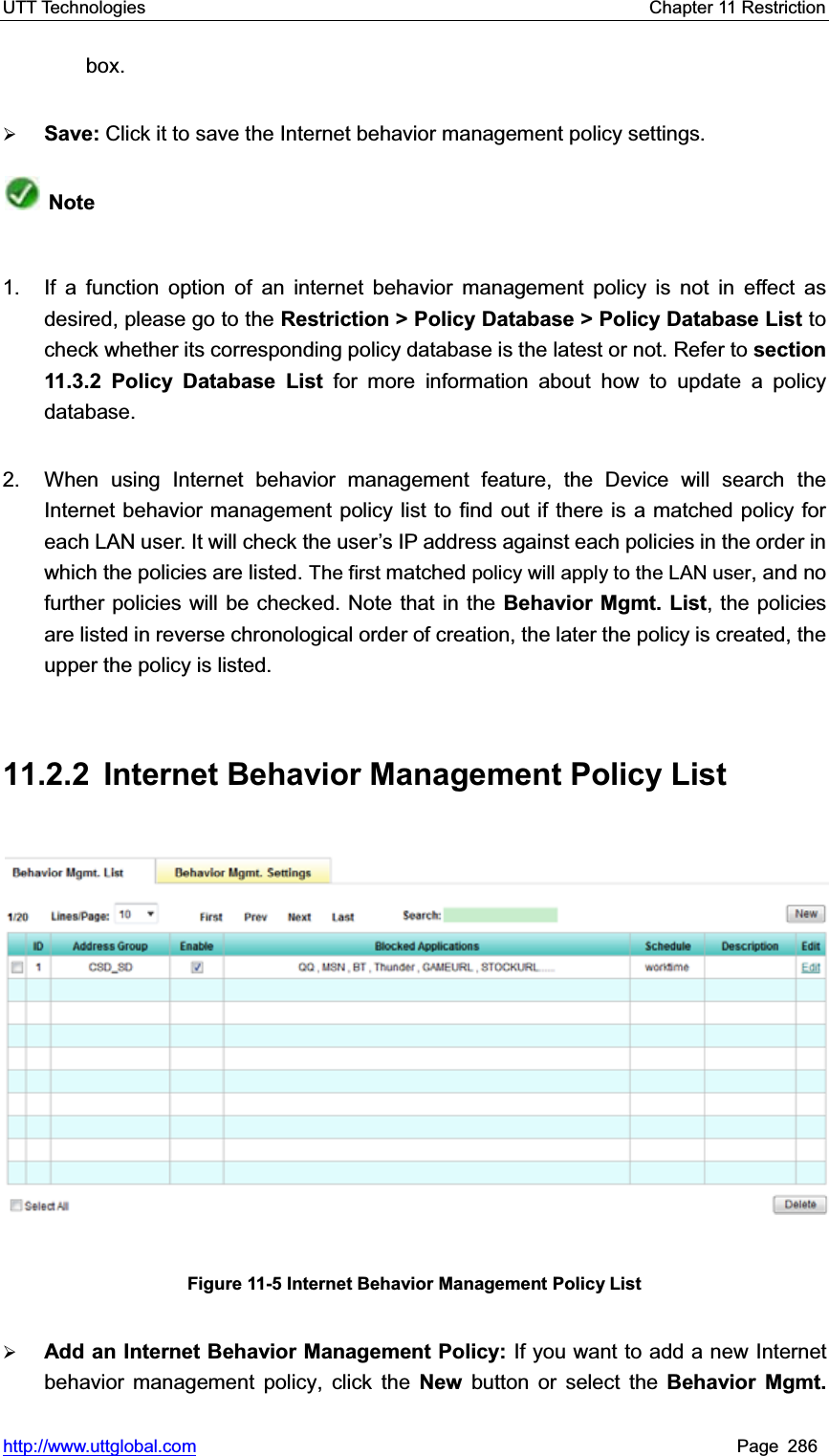 UTT Technologies    Chapter 11 Restriction   http://www.uttglobal.com Page 286 box. ¾Save: Click it to save the Internet behavior management policy settings.Note1.  If a function option of an internet behavior management policy is not in effect as desired, please go to the Restriction &gt; Policy Database &gt; Policy Database List tocheck whether its corresponding policy database is the latest or not. Refer to section 11.3.2 Policy Database List for more information about how to update a policy database. 2.  When using Internet behavior management feature, the Device will search the Internet behavior management policy list to find out if there is a matched policy for each LAN user. It will check the user¶s IP address against each policies in the order in which the policies are listed. The first matched policy will apply to the LAN user, and no further policies will be checked. Note that in the Behavior Mgmt. List, the policies are listed in reverse chronological order of creation, the later the policy is created, the upper the policy is listed. 11.2.2  Internet Behavior Management Policy List Figure 11-5 Internet Behavior Management Policy List ¾Add an Internet Behavior Management Policy: If you want to add a new Internet behavior management policy, click the New button or select the Behavior Mgmt. 