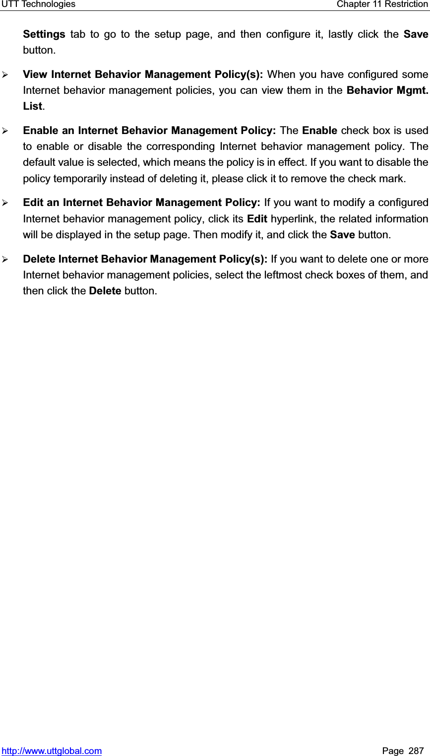 UTT Technologies    Chapter 11 Restriction   http://www.uttglobal.com Page 287 Settings tab to go to the setup page, and then configure it, lastly click the Savebutton.¾View Internet Behavior Management Policy(s): When you have configured some Internet behavior management policies, you can view them in the Behavior Mgmt. List.¾Enable an Internet Behavior Management Policy: The Enable check box is used to enable or disable the corresponding Internet behavior management policy. The default value is selected, which means the policy is in effect. If you want to disable the policy temporarily instead of deleting it, please click it to remove the check mark.   ¾Edit an Internet Behavior Management Policy: If you want to modify a configured Internet behavior management policy, click its Edit hyperlink, the related information will be displayed in the setup page. Then modify it, and click the Save button.  ¾Delete Internet Behavior Management Policy(s): If you want to delete one or more Internet behavior management policies, select the leftmost check boxes of them, and then click the Delete button.  