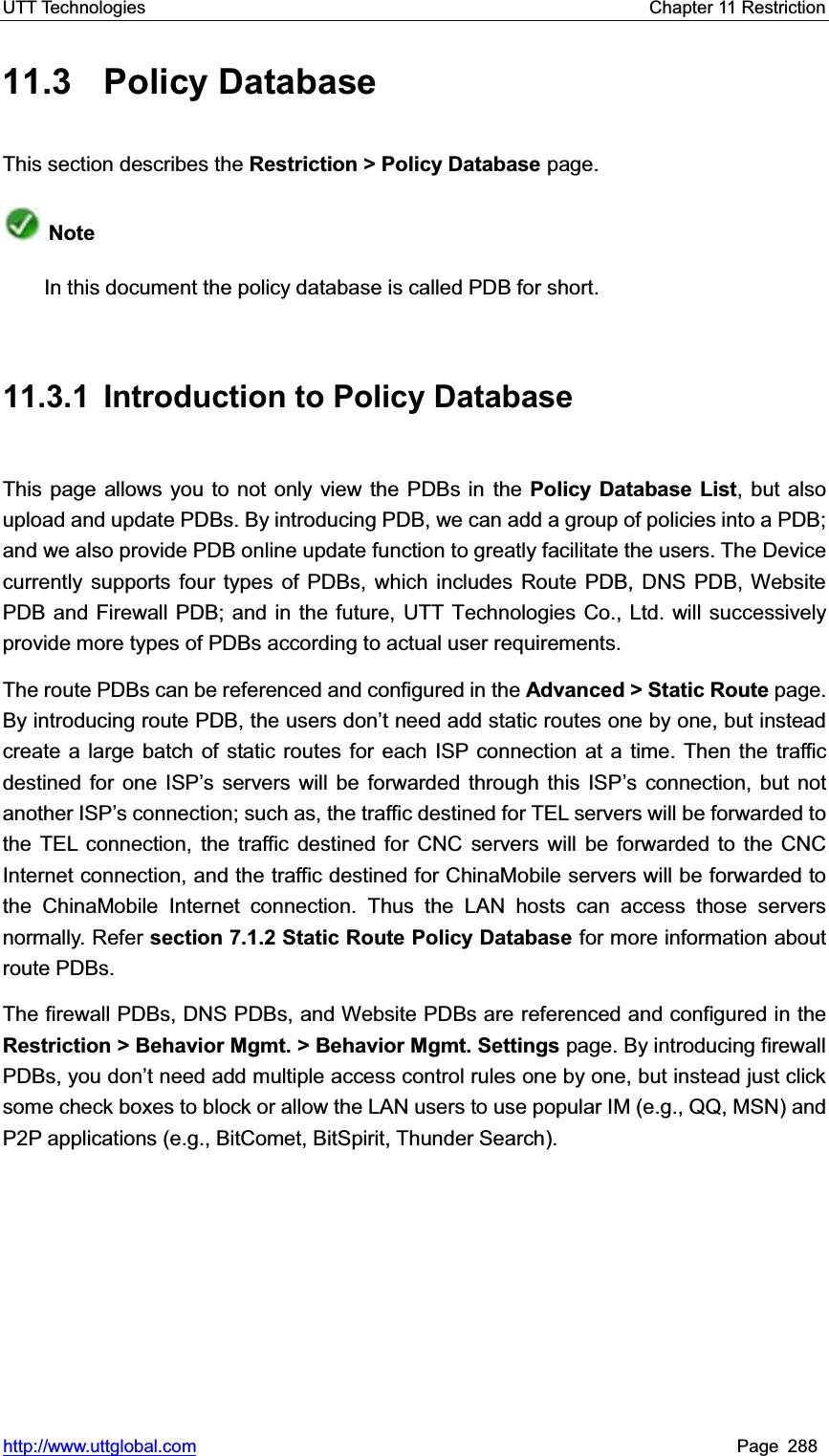 UTT Technologies    Chapter 11 Restriction   http://www.uttglobal.com Page 288 11.3 Policy Database This section describes the Restriction &gt; Policy Database page. NoteIn this document the policy database is called PDB for short. 11.3.1  Introduction to Policy Database This page allows you to not only view the PDBs in the Policy Database List, but also upload and update PDBs. By introducing PDB, we can add a group of policies into a PDB; and we also provide PDB online update function to greatly facilitate the users. The Device currently supports four types of PDBs, which includes Route PDB, DNS PDB, Website PDB and Firewall PDB; and in the future, UTT Technologies Co., Ltd. will successively provide more types of PDBs according to actual user requirements. The route PDBs can be referenced and configured in the Advanced &gt; Static Route page. By introducing route PDB, the XVHUVGRQ¶t need add static routes one by one, but insteadcreate a large batch of static routes for each ISP connection at a time. Then the traffic destined for one ISP¶s servers will be forwarded through this ISP¶s connection, but not another ISP¶s connection; such as, the traffic destined for TEL servers will be forwarded to the TEL connection, the traffic destined for CNC servers will be forwarded to the CNC Internet connection, and the traffic destined for ChinaMobile servers will be forwarded to the ChinaMobile Internet connection. Thus the LAN hosts can access those servers normally. Refer section 7.1.2 Static Route Policy Database for more information about route PDBs.   The firewall PDBs, DNS PDBs, and Website PDBs are referenced and configured in theRestriction &gt; Behavior Mgmt. &gt; Behavior Mgmt. Settings page. By introducing firewall PDBs, you GRQ¶W need add multiple access control rules one by one, but instead just click some check boxes to block or allow the LAN users to use popular IM (e.g., QQ, MSN) and P2P applications (e.g., BitComet, BitSpirit, Thunder Search).   