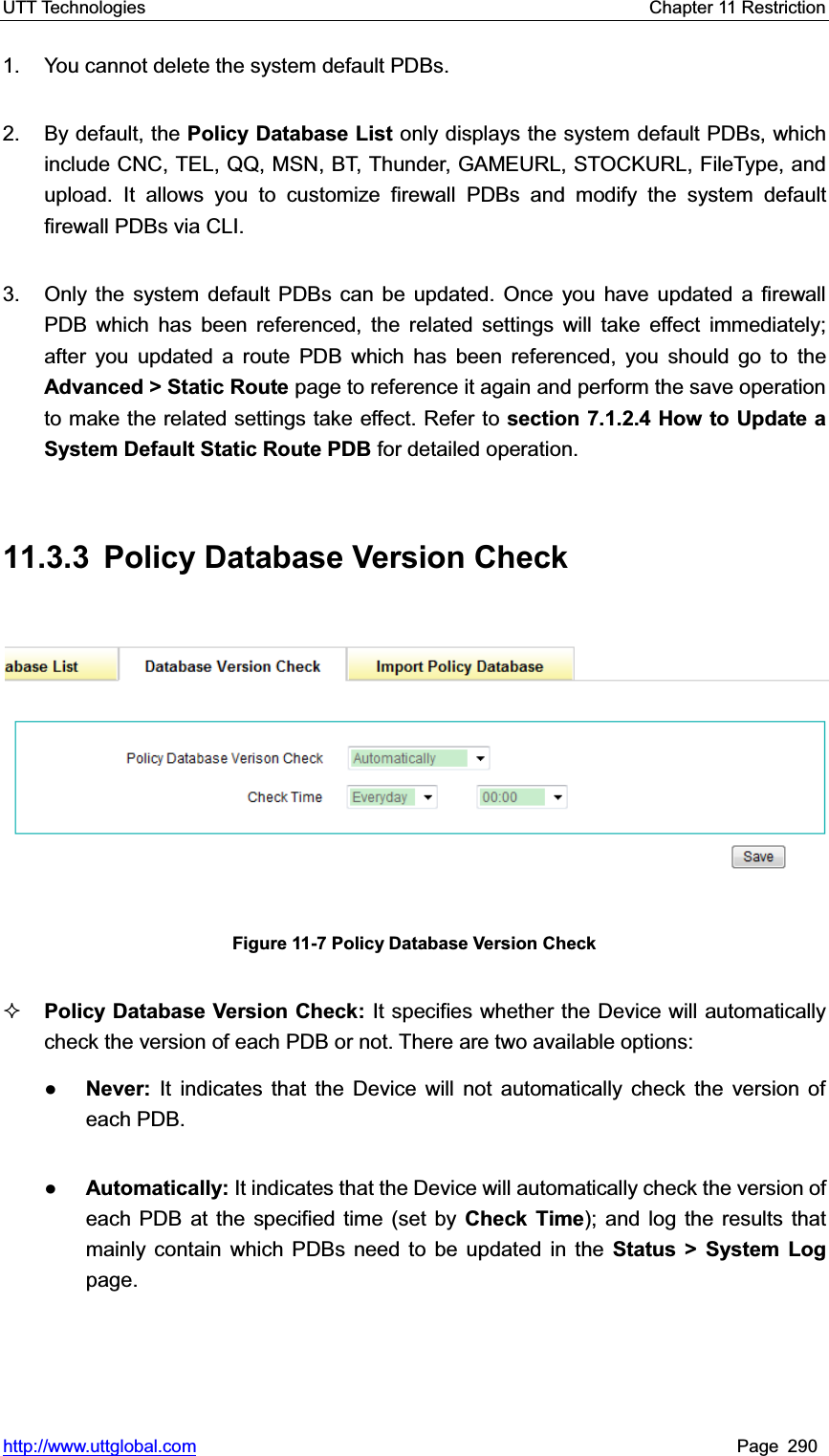 UTT Technologies    Chapter 11 Restriction   http://www.uttglobal.com Page 290 1.  You cannot delete the system default PDBs. 2. By default, the Policy Database List only displays the system default PDBs, which include CNC, TEL, QQ, MSN, BT, Thunder, GAMEURL, STOCKURL, FileType, and upload. It allows you to customize firewall PDBs and modify the system default firewall PDBs via CLI. 3.  Only the system default PDBs can be updated. Once you have updated a firewall PDB which has been referenced, the related settings will take effect immediately; after you updated a route PDB which has been referenced, you should go to theAdvanced &gt; Static Route page to reference it again and perform the save operation to make the related settings take effect. Refer to section 7.1.2.4 How to Update a System Default Static Route PDB for detailed operation. 11.3.3  Policy Database Version Check Figure 11-7 Policy Database Version Check Policy Database Version Check: It specifies whether the Device will automatically check the version of each PDB or not. There are two available options:   ƔNever:  It indicates that the Device will not automatically check the version of each PDB.   ƔAutomatically: It indicates that the Device will automatically check the version of each PDB at the specified time (set by Check Time); and log the results that mainly contain which PDBs need to be updated in the Status &gt; System Log page. 