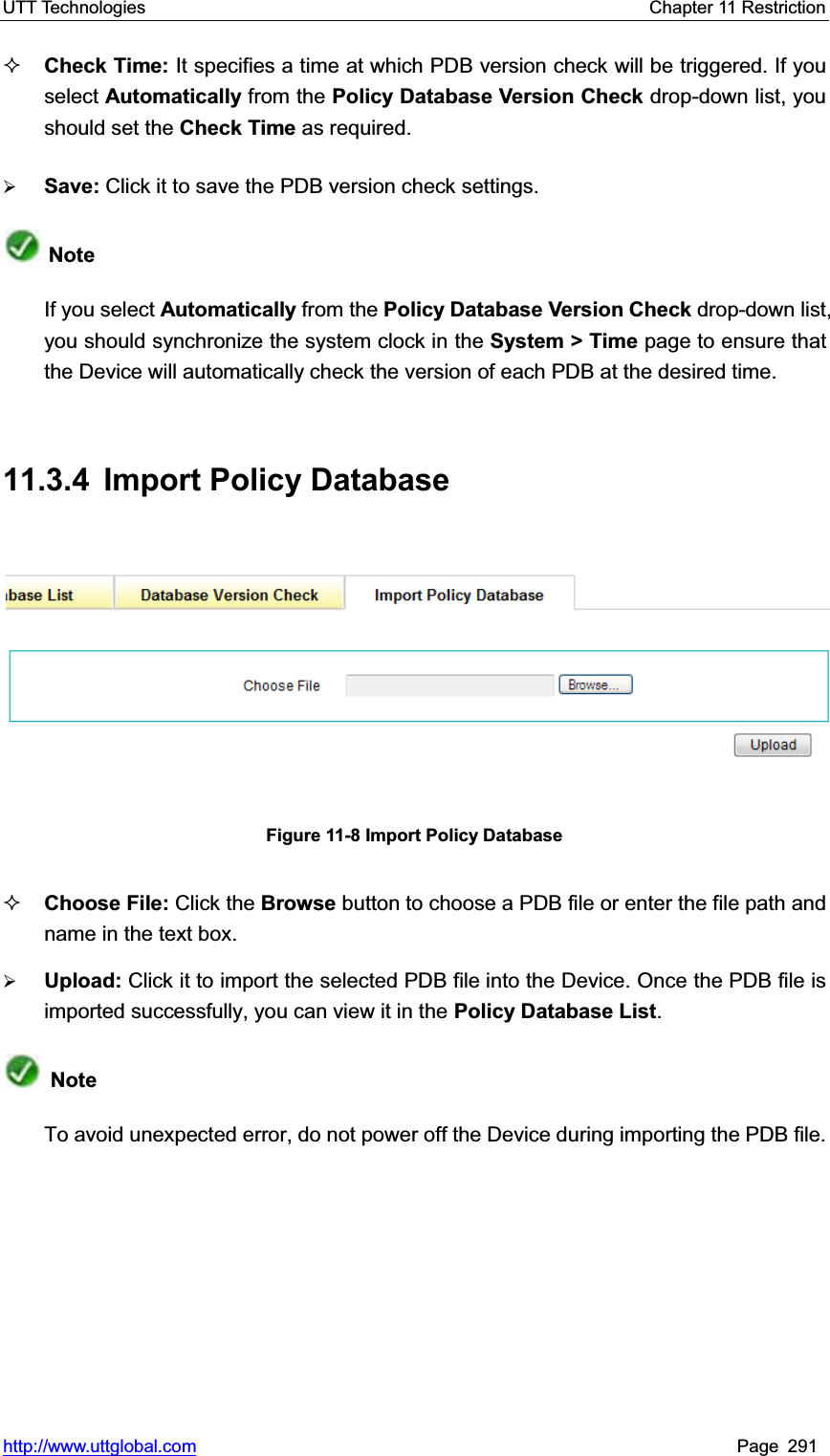 UTT Technologies    Chapter 11 Restriction   http://www.uttglobal.com Page 291 Check Time: It specifies a time at which PDB version check will be triggered. If you select Automatically from the Policy Database Version Check drop-down list, you should set the Check Time as required.   ¾Save: Click it to save the PDB version check settings.NoteIf you select Automatically from the Policy Database Version Check drop-down list, you should synchronize the system clock in the System &gt; Time page to ensure that the Device will automatically check the version of each PDB at the desired time.   11.3.4 Import Policy Database Figure 11-8 Import Policy Database Choose File: Click the Browse button to choose a PDB file or enter the file path and name in the text box. ¾Upload: Click it to import the selected PDB file into the Device. Once the PDB file is imported successfully, you can view it in the Policy Database List.NoteTo avoid unexpected error, do not power off the Device during importing the PDB file.   