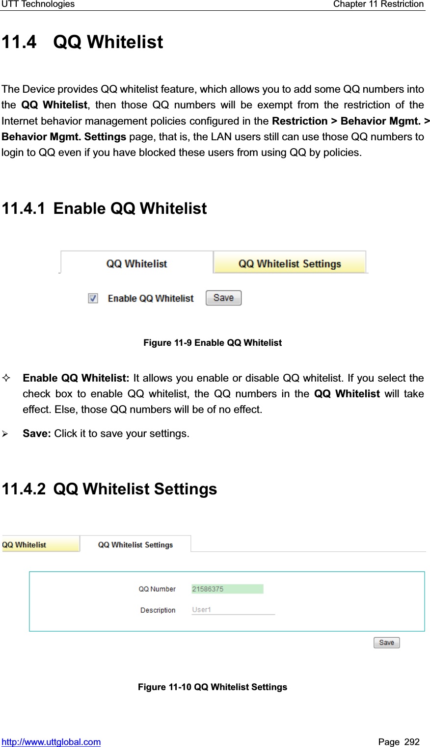 UTT Technologies    Chapter 11 Restriction   http://www.uttglobal.com Page 292 11.4 QQ Whitelist The Device provides QQ whitelist feature, which allows you to add some QQ numbers into the  QQ Whitelist, then those QQ numbers will be exempt from the restriction of the Internet behavior management policies configured in the Restriction &gt; Behavior Mgmt. &gt; Behavior Mgmt. Settings page, that is, the LAN users still can use those QQ numbers to login to QQ even if you have blocked these users from using QQ by policies. 11.4.1 Enable QQ Whitelist Figure 11-9 Enable QQ Whitelist Enable QQ Whitelist: It allows you enable or disable QQ whitelist. If you select the check box to enable QQ whitelist, the QQ numbers in the QQ Whitelist will take effect. Else, those QQ numbers will be of no effect.   ¾Save: Click it to save your settings.11.4.2  QQ Whitelist Settings Figure 11-10 QQ Whitelist Settings 