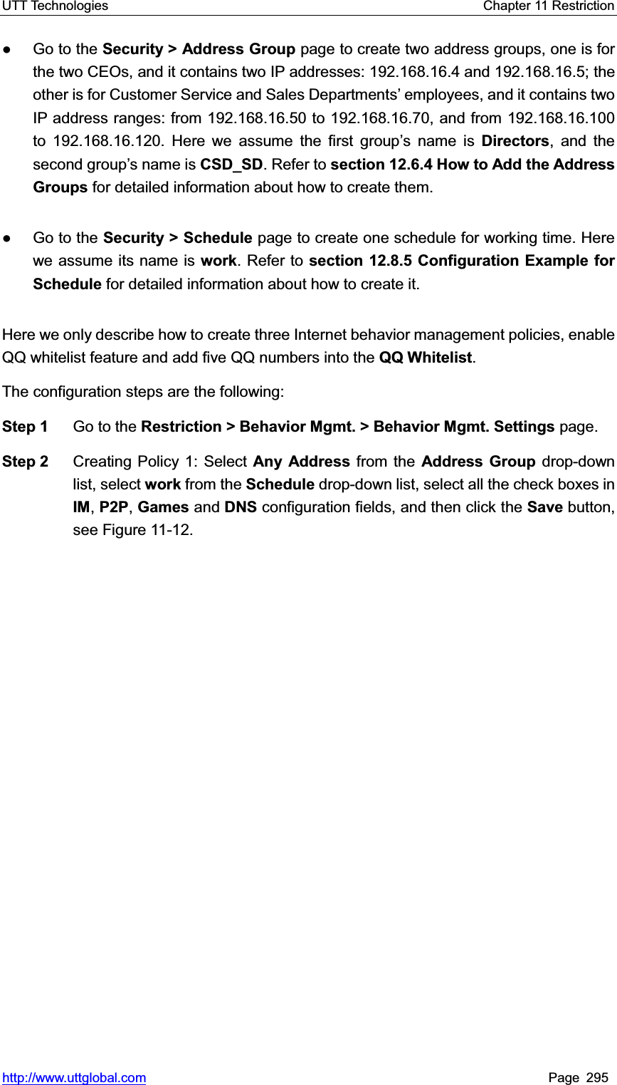 UTT Technologies    Chapter 11 Restriction   http://www.uttglobal.com Page 295 Ɣ Go to the Security &gt; Address Group page to create two address groups, one is for the two CEOs, and it contains two IP addresses: 192.168.16.4 and 192.168.16.5; the other is for Customer Service and Sales Departments¶ employees, and it contains two IP address ranges: from 192.168.16.50 to 192.168.16.70, and from 192.168.16.100 to 192.168.16.120. Here we assume the first group¶s name is Directors, and the second group¶s name is CSD_SD. Refer to section 12.6.4 How to Add the Address Groups for detailed information about how to create them. Ɣ Go to the Security &gt; Schedule page to create one schedule for working time. Here we assume its name is work. Refer to section 12.8.5 Configuration Example for Schedule for detailed information about how to create it.   Here we only describe how to create three Internet behavior management policies, enable QQ whitelist feature and add five QQ numbers into the QQ Whitelist.The configuration steps are the following:   Step 1  Go to the Restriction &gt; Behavior Mgmt. &gt; Behavior Mgmt. Settings page. Step 2  Creating Policy 1: Select Any Address from the Address Group drop-down list, select work from the Schedule drop-down list, select all the check boxes in IM,P2P,Games and DNS configuration fields, and then click the Save button, see Figure 11-12. 