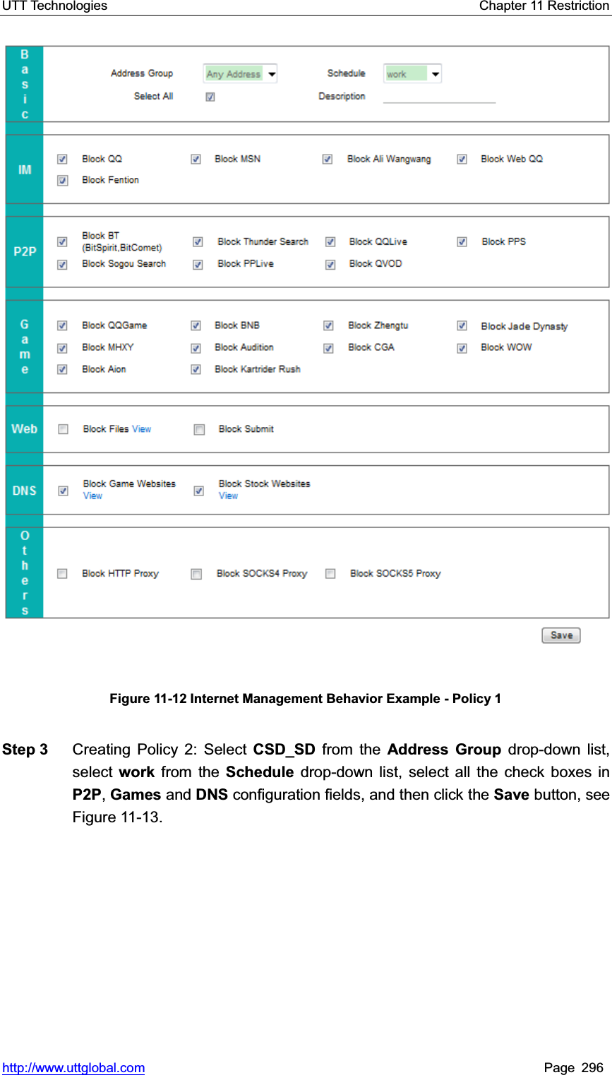 UTT Technologies    Chapter 11 Restriction   http://www.uttglobal.com Page 296 Figure 11-12 Internet Management Behavior Example - Policy 1 Step 3  Creating Policy 2: Select CSD_SD from the Address Group drop-down list, select work from the Schedule drop-down list, select all the check boxes in P2P,Games and DNS configuration fields, and then click the Save button, see Figure 11-13. 