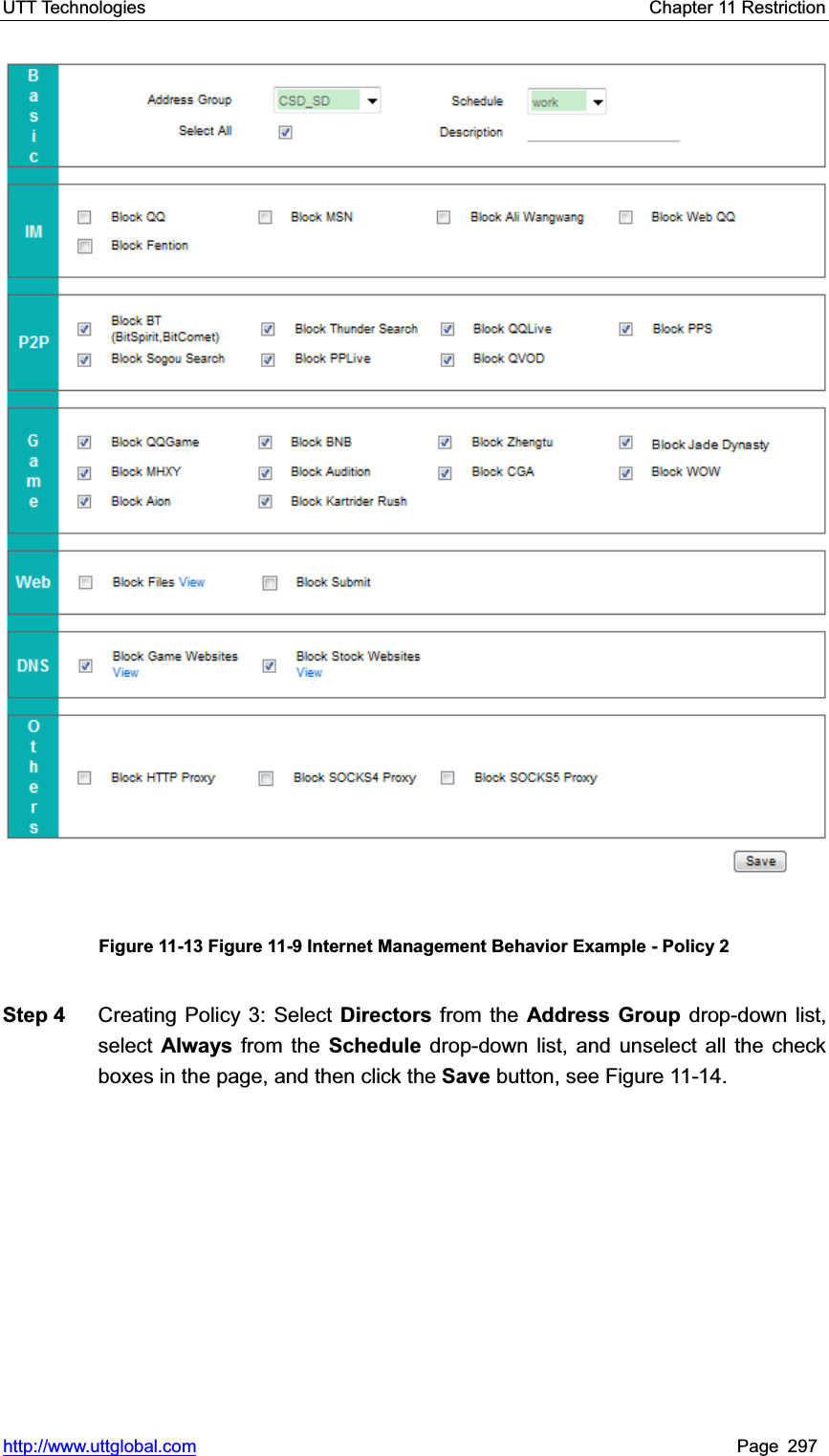 UTT Technologies    Chapter 11 Restriction   http://www.uttglobal.com Page 297 Figure 11-13 Figure 11-9 Internet Management Behavior Example - Policy 2 Step 4  Creating Policy 3: Select Directors from the Address Group drop-down list, select  Always from the Schedule drop-down list, and unselect all the check boxes in the page, and then click the Save button, see Figure 11-14. 