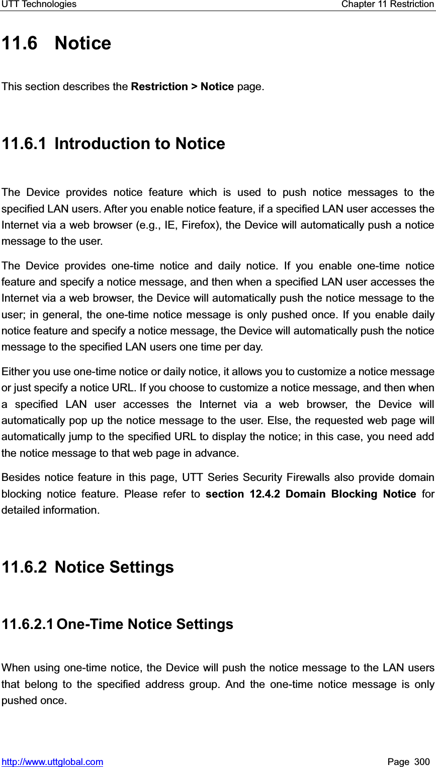 UTT Technologies    Chapter 11 Restriction   http://www.uttglobal.com Page 300 11.6 Notice This section describes the Restriction &gt; Notice page. 11.6.1 Introduction to Notice The Device provides notice feature which is used to push notice messages to the specified LAN users. After you enable notice feature, if a specified LAN user accesses the Internet via a web browser (e.g., IE, Firefox), the Device will automatically push a notice message to the user.   The Device provides one-time notice and daily notice. If you enable one-time notice feature and specify a notice message, and then when a specified LAN user accesses the Internet via a web browser, the Device will automatically push the notice message to the user; in general, the one-time notice message is only pushed once. If you enable daily notice feature and specify a notice message, the Device will automatically push the notice message to the specified LAN users one time per day.   Either you use one-time notice or daily notice, it allows you to customize a notice message or just specify a notice URL. If you choose to customize a notice message, and then when a specified LAN user accesses the Internet via a web browser, the Device will automatically pop up the notice message to the user. Else, the requested web page will automatically jump to the specified URL to display the notice; in this case, you need add the notice message to that web page in advance.     Besides notice feature in this page, UTT Series Security Firewalls also provide domain blocking notice feature. Please refer to section 12.4.2 Domain Blocking Notice for detailed information. 11.6.2 Notice Settings 11.6.2.1 One-Time Notice  Settings When using one-time notice, the Device will push the notice message to the LAN users that belong to the specified address group. And the one-time notice message is only pushed once.   