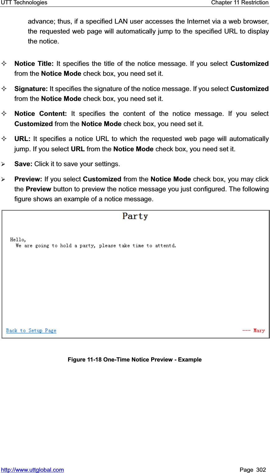 UTT Technologies    Chapter 11 Restriction   http://www.uttglobal.com Page 302 advance; thus, if a specified LAN user accesses the Internet via a web browser, the requested web page will automatically jump to the specified URL to display the notice.Notice Title: It specifies the title of the notice message. If you select Customized from the Notice Mode check box, you need set it.Signature: It specifies the signature of the notice message. If you select Customized from the Notice Mode check box, you need set it. Notice Content: It specifies the content of the notice message. If you select Customized from the Notice Mode check box, you need set it. URL: It specifies a notice URL to which the requested web page will automatically jump. If you select URL from the Notice Mode check box, you need set it. ¾Save: Click it to save your settings.¾Preview: If you select Customized from the Notice Mode check box, you may click the Preview button to preview the notice message you just configured. The following figure shows an example of a notice message.Figure 11-18 One-Time Notice Preview - Example 