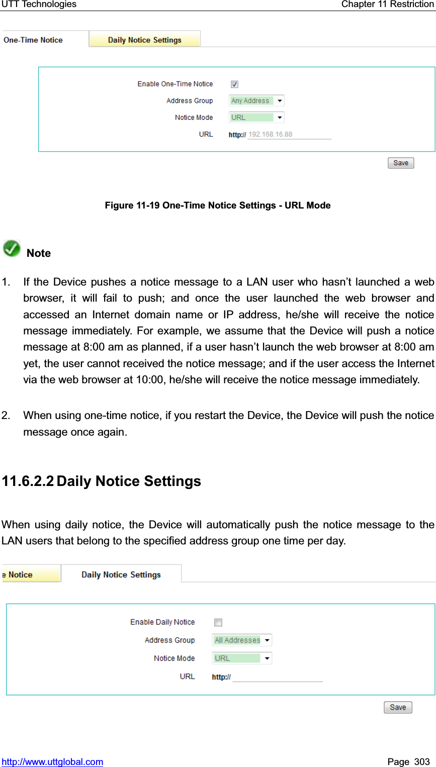 UTT Technologies    Chapter 11 Restriction   http://www.uttglobal.com Page 303 Figure 11-19 One-Time Notice Settings - URL Mode Note1.  If the Device pushes a notice message to a LAN user who hasn¶t launched a web browser, it will fail to push; and once the user launched the web browser and accessed an Internet domain name or IP address, he/she will receive the notice message immediately. For example, we assume that the Device will push a notice message at 8:00 am as planned, if a user KDVQ¶WODXQFKWKHZHEEURZVHUDWDPyet, the user cannot received the notice message; and if the user access the Internet via the web browser at 10:00, he/she will receive the notice message immediately.   2.  When using one-time notice, if you restart the Device, the Device will push the notice message once again. 11.6.2.2 Daily  Notice  Settings When using daily notice, the Device will automatically push the notice message to the LAN users that belong to the specified address group one time per day.   