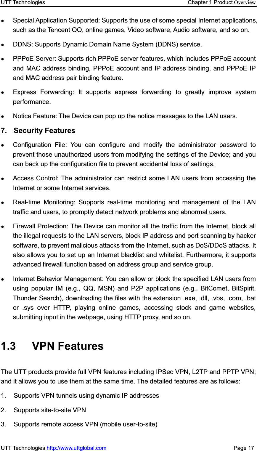 UTT Technologies    Chapter 1 Product OverviewUTT Technologies http://www.uttglobal.com                                              Page 17 ƔSpecial Application Supported: Supports the use of some special Internet applications, such as the Tencent QQ, online games, Video software, Audio software, and so on. ƔDDNS: Supports Dynamic Domain Name System (DDNS) service. ƔPPPoE Server: Supports rich PPPoE server features, which includes PPPoE account and MAC address binding, PPPoE account and IP address binding, and PPPoE IP and MAC address pair binding feature. ƔExpress Forwarding: It supports express forwarding to greatly improve system performance. ƔNotice Feature: The Device can pop up the notice messages to the LAN users.   7. Security Features ƔConfiguration File: You can configure and modify the administrator password to prevent those unauthorized users from modifying the settings of the Device; and you can back up the configuration file to prevent accidental loss of settings.   ƔAccess Control: The administrator can restrict some LAN users from accessing the Internet or some Internet services. ƔReal-time Monitoring: Supports real-time monitoring and management of the LAN traffic and users, to promptly detect network problems and abnormal users. ƔFirewall Protection: The Device can monitor all the traffic from the Internet, block all the illegal requests to the LAN servers, block IP address and port scanning by hacker software, to prevent malicious attacks from the Internet, such as DoS/DDoS attacks. It also allows you to set up an Internet blacklist and whitelist. Furthermore, it supports advanced firewall function based on address group and service group. ƔInternet Behavior Management: You can allow or block the specified LAN users from using popular IM (e.g., QQ, MSN) and P2P applications (e.g., BitComet, BitSpirit, Thunder Search), downloading the files with the extension .exe, .dll, .vbs, .com, .bat or .sys over HTTP, playing online games, accessing stock and game websites, submitting input in the webpage, using HTTP proxy, and so on. 1.3 VPN Features The UTT products provide full VPN features including IPSec VPN, L2TP and PPTP VPN; and it allows you to use them at the same time. The detailed features are as follows: 1.  Supports VPN tunnels using dynamic IP addresses 2. Supports site-to-site VPN 3.  Supports remote access VPN (mobile user-to-site) 