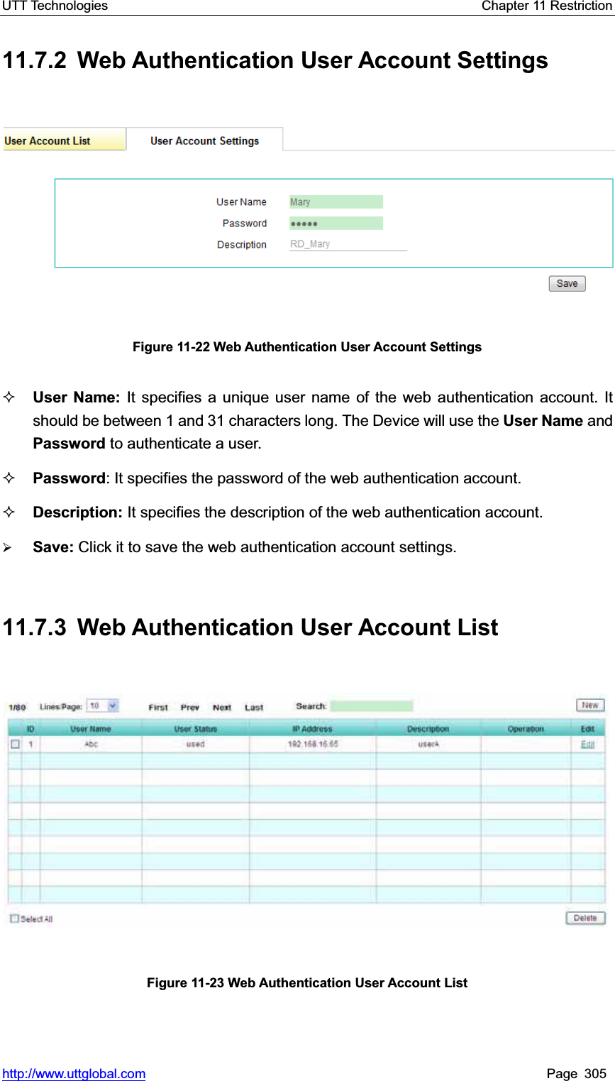 UTT Technologies    Chapter 11 Restriction   http://www.uttglobal.com Page 305 11.7.2  Web Authentication User Account Settings Figure 11-22 Web Authentication User Account Settings User Name: It specifies a unique user name of the web authentication account. It should be between 1 and 31 characters long. The Device will use the User Name and Password to authenticate a user.   Password: It specifies the password of the web authentication account. Description: It specifies the description of the web authentication account. ¾Save: Click it to save the web authentication account settings.11.7.3  Web Authentication User Account List Figure 11-23 Web Authentication User Account List 