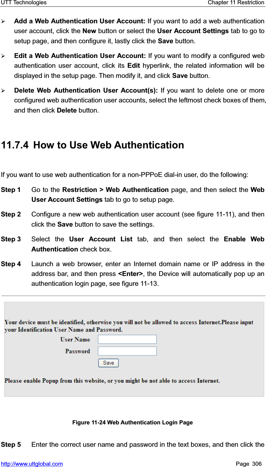 UTT Technologies    Chapter 11 Restriction   http://www.uttglobal.com Page 306 ¾Add a Web Authentication User Account: If you want to add a web authentication user account, click the New button or select the User Account Settings tab to go to setup page, and then configure it, lastly click the Save button. ¾Edit a Web Authentication User Account: If you want to modify a configured web authentication user account, click its Edit hyperlink, the related information will be displayed in the setup page. Then modify it, and click Save button.  ¾Delete Web Authentication User Account(s): If you want to delete one or more configured web authentication user accounts, select the leftmost check boxes of them, and then click Delete button. 11.7.4  How to Use Web Authentication If you want to use web authentication for a non-PPPoE dial-in user, do the following:   Step 1  Go to the Restriction &gt; Web Authentication page, and then select the Web User Account Settings tab to go to setup page. Step 2  Configure a new web authentication user account (see figure 11-11), and thenclick the Save button to save the settings.   Step 3  Select the User Account List tab, and then select the Enable Web Authentication check box. Step 4  Launch a web browser, enter an Internet domain name or IP address in the address bar, and then press &lt;Enter&gt;, the Device will automatically pop up an authentication login page, see figure 11-13. Figure 11-24 Web Authentication Login Page Step 5  Enter the correct user name and password in the text boxes, and then click the