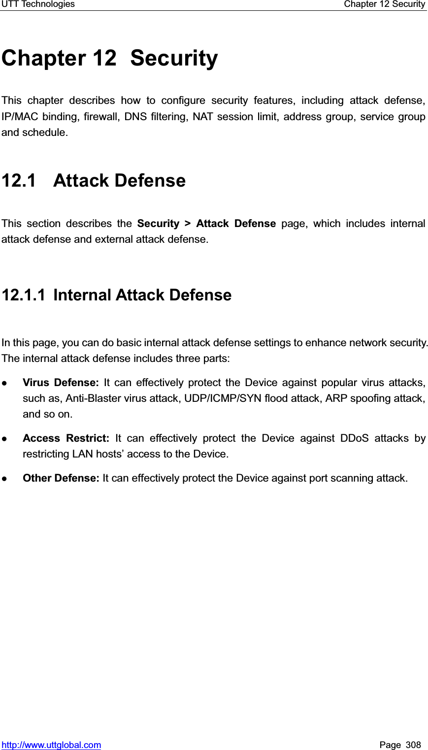 UTT Technologies    Chapter 12 Security   http://www.uttglobal.com Page 308 Chapter 12  Security This chapter describes how to configure security features, including attack defense, IP/MAC binding, firewall, DNS filtering, NAT session limit, address group, service group and schedule. 12.1 Attack Defense This section describes the Security &gt; Attack Defense page, which includes internal attack defense and external attack defense. 12.1.1 Internal Attack Defense In this page, you can do basic internal attack defense settings to enhance network security. The internal attack defense includes three parts:   zVirus Defense: It can effectively protect the Device against popular virus attacks, such as, Anti-Blaster virus attack, UDP/ICMP/SYN flood attack, ARP spoofing attack, and so on. zAccess Restrict: It can effectively protect the Device against DDoS attacks by restricting /$1KRVWV¶DFFHVVto the Device. zOther Defense: It can effectively protect the Device against port scanning attack. 