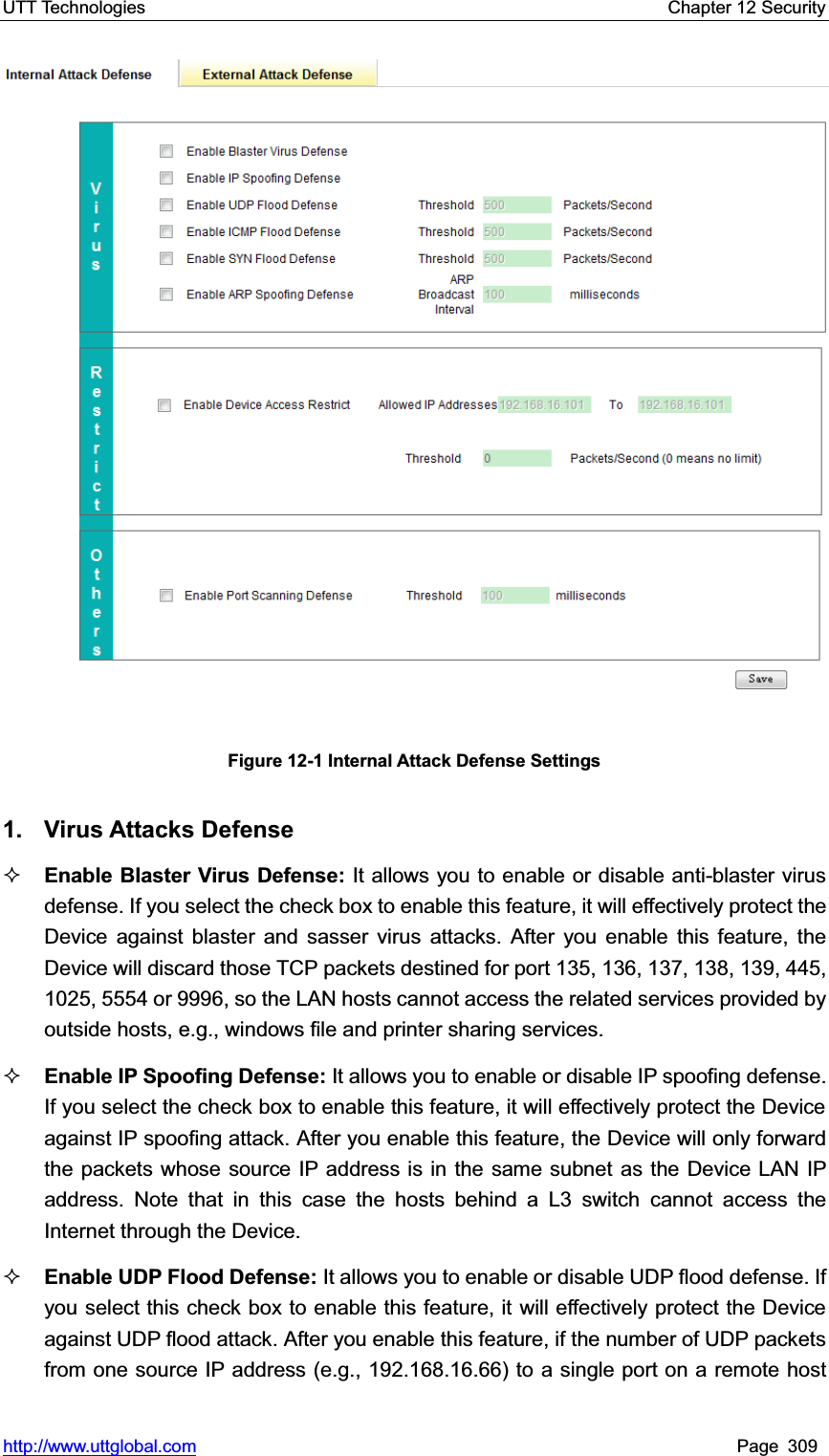 UTT Technologies    Chapter 12 Security   http://www.uttglobal.com Page 309 Figure 12-1 Internal Attack Defense Settings 1. Virus Attacks DefenseEnable Blaster Virus Defense: It allows you to enable or disable anti-blaster virus defense. If you select the check box to enable this feature, it will effectively protect the Device against blaster and sasser virus attacks. After you enable this feature, the Device will discard those TCP packets destined for port 135, 136, 137, 138, 139, 445, 1025, 5554 or 9996, so the LAN hosts cannot access the related services provided by outside hosts, e.g., windows file and printer sharing services.   Enable IP Spoofing Defense: It allows you to enable or disable IP spoofing defense. If you select the check box to enable this feature, it will effectively protect the Device against IP spoofing attack. After you enable this feature, the Device will only forward the packets whose source IP address is in the same subnet as the Device LAN IP address. Note that in this case the hosts behind a L3 switch cannot access the Internet through the Device.   Enable UDP Flood Defense: It allows you to enable or disable UDP flood defense. If you select this check box to enable this feature, it will effectively protect the Device against UDP flood attack. After you enable this feature, if the number of UDP packets from one source IP address (e.g., 192.168.16.66) to a single port on a remote host 