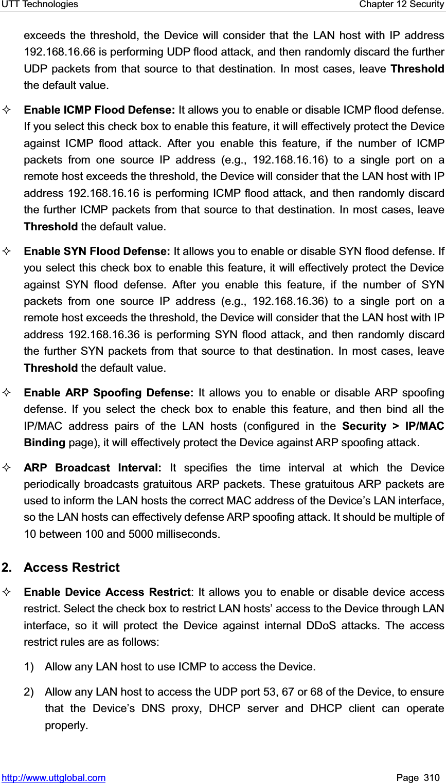 UTT Technologies    Chapter 12 Security   http://www.uttglobal.com Page 310 exceeds the threshold, the Device will consider that the LAN host with IP address 192.168.16.66 is performing UDP flood attack, and then randomly discard the further UDP packets from that source to that destination. In most cases, leave Threshold the default value. Enable ICMP Flood Defense: It allows you to enable or disable ICMP flood defense. If you select this check box to enable this feature, it will effectively protect the Device against ICMP flood attack. After you enable this feature, if the number of ICMP packets from one source IP address (e.g., 192.168.16.16) to a single port on a remote host exceeds the threshold, the Device will consider that the LAN host with IP address 192.168.16.16 is performing ICMP flood attack, and then randomly discard the further ICMP packets from that source to that destination. In most cases, leave Threshold the default value. Enable SYN Flood Defense: It allows you to enable or disable SYN flood defense. If you select this check box to enable this feature, it will effectively protect the Device against SYN flood defense. After you enable this feature, if the number of SYN packets from one source IP address (e.g., 192.168.16.36) to a single port on a remote host exceeds the threshold, the Device will consider that the LAN host with IP address 192.168.16.36 is performing SYN flood attack, and then randomly discard the further SYN packets from that source to that destination. In most cases, leave Threshold the default value. Enable ARP Spoofing Defense: It allows you to enable or disable ARP spoofing defense. If you select the check box to enable this feature, and then bind all the IP/MAC address pairs of the LAN hosts (configured in the Security &gt; IP/MAC Binding page), it will effectively protect the Device against ARP spoofing attack.   ARP Broadcast Interval: It specifies the time interval at which the Device periodically broadcasts gratuitous ARP packets. These gratuitous ARP packets are used to inform the LAN hosts the correct MAC address of the Device¶s LAN interface, so the LAN hosts can effectively defense ARP spoofing attack. It should be multiple of 10 between 100 and 5000 milliseconds.   2. Access Restrict Enable Device Access Restrict: It allows you to enable or disable device access restrict. Select the check box WRUHVWULFW/$1KRVWV¶DFFHVVWRWKH&apos;HYLFHWKURXJK/$1interface, so it will protect the Device against internal DDoS attacks. The access restrict rules are as follows: 1)    Allow any LAN host to use ICMP to access the Device. 2)    Allow any LAN host to access the UDP port 53, 67 or 68 of the Device, to ensure that the Device¶s DNS proxy, DHCP server and DHCP client can operate properly. 