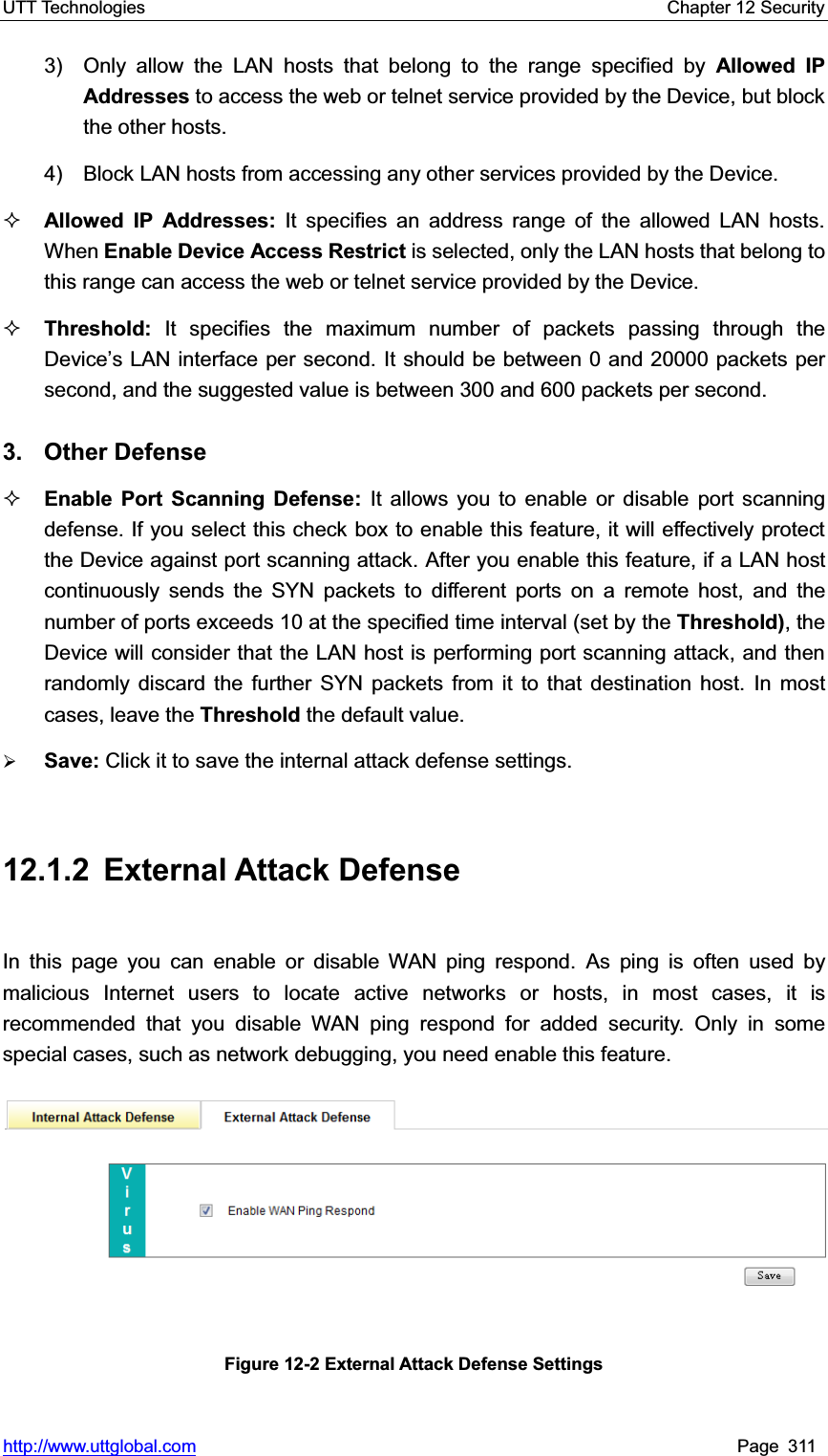 UTT Technologies    Chapter 12 Security   http://www.uttglobal.com Page 311 3)  Only allow the LAN hosts that belong to the range specified by Allowed IP Addresses to access the web or telnet service provided by the Device, but block the other hosts. 4)    Block LAN hosts from accessing any other services provided by the Device. Allowed IP Addresses: It specifies an address range of the allowed LAN hosts. When Enable Device Access Restrict is selected, only the LAN hosts that belong to this range can access the web or telnet service provided by the Device. Threshold: It specifies the maximum number of packets passing through the &apos;HYLFH¶V/$1LQWHUIDFHSHUVHFRQGIt should be between 0 and 20000 packets per second, and the suggested value is between 300 and 600 packets per second.   3. Other Defense Enable Port Scanning Defense: It allows you to enable or disable port scanning defense. If you select this check box to enable this feature, it will effectively protect the Device against port scanning attack. After you enable this feature, if a LAN host continuously sends the SYN packets to different ports on a remote host, and the number of ports exceeds 10 at the specified time interval (set by the Threshold), the Device will consider that the LAN host is performing port scanning attack, and then randomly discard the further SYN packets from it to that destination host. In most cases, leave the Threshold the default value. ¾Save: Click it to save the internal attack defense settings.12.1.2 External Attack Defense In this page you can enable or disable WAN ping respond. As ping is often used by malicious Internet users to locate active networks or hosts, in most cases, it isrecommended that you disable WAN ping respond for added security. Only in some special cases, such as network debugging, you need enable this feature. Figure 12-2 External Attack Defense Settings 