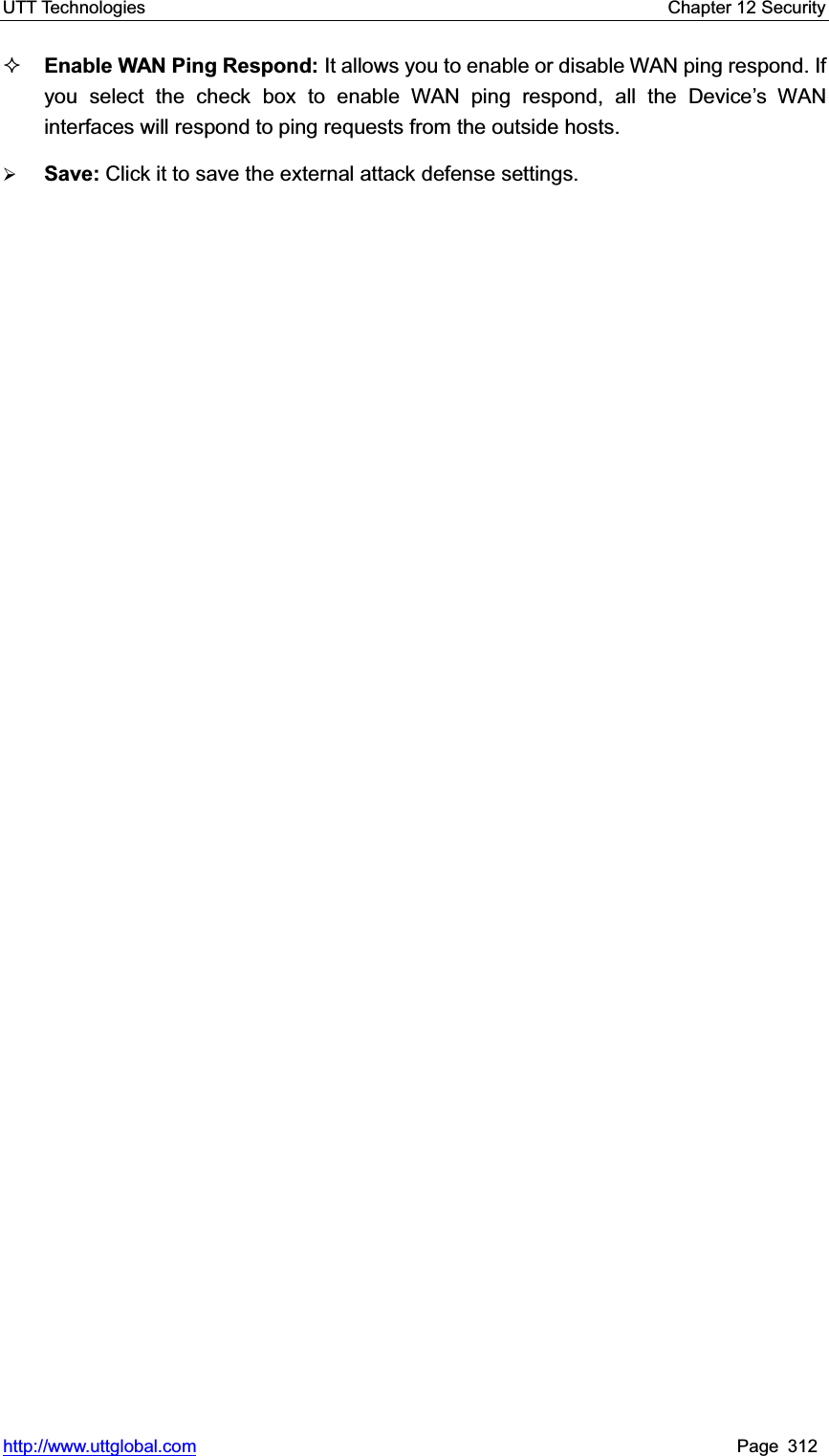 UTT Technologies    Chapter 12 Security   http://www.uttglobal.com Page 312 Enable WAN Ping Respond: It allows you to enable or disable WAN ping respond. If you select the check box to enable WAN ping respond, all the Device¶s WAN interfaces will respond to ping requests from the outside hosts.¾Save: Click it to save the external attack defense settings.