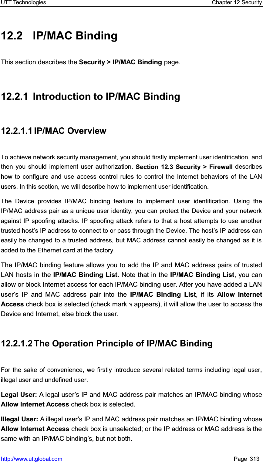UTT Technologies    Chapter 12 Security   http://www.uttglobal.com Page 313 12.2 IP/MAC Binding This section describes the Security &gt; IP/MAC Binding page.  12.2.1 Introduction to IP/MAC Binding 12.2.1.1 IP/MAC Overview To achieve network security management, you should firstly implement user identification, and then you should implement user authorization. Section 12.3 Security &gt; Firewall describes how to configure and use access control rules to control the Internet behaviors of the LAN users. In this section, we will describe how to implement user identification. The Device provides IP/MAC binding feature to implement user identification. Using the IP/MAC address pair as a unique user identity, you can protect the Device and your network against IP spoofing attacks. IP spoofing attack refers to that a host attempts to use another trusted host¶s IP address to connect to or pass through the Device. The host¶s IP address can easily be changed to a trusted address, but MAC address cannot easily be changed as it is added to the Ethernet card at the factory.The IP/MAC binding feature allows you to add the IP and MAC address pairs of trusted LAN hosts in the IP/MAC Binding List. Note that in the IP/MAC Binding List, you can allow or block Internet access for each IP/MAC binding user. After you have added a LAN user¶s IP and MAC address pair into the IP/MAC Binding List, if its Allow Internet Access check box is selected (check mark ¥appears), it will allow the user to access the Device and Internet, else block the user. 12.2.1.2 The  Operation Principle  of  IP/MAC  Binding For the sake of convenience, we firstly introduce several related terms including legal user, illegal user and undefined user.   Legal User: A legal user¶s IP and MAC address pair matches an IP/MAC binding whose Allow Internet Access check box is selected.   Illegal User: A illegal user¶s IP and MAC address pair matches an IP/MAC binding whoseAllow Internet Access check box is unselected; or the IP address or MAC address is the same with an IP/MAC binding¶s, but not both.   