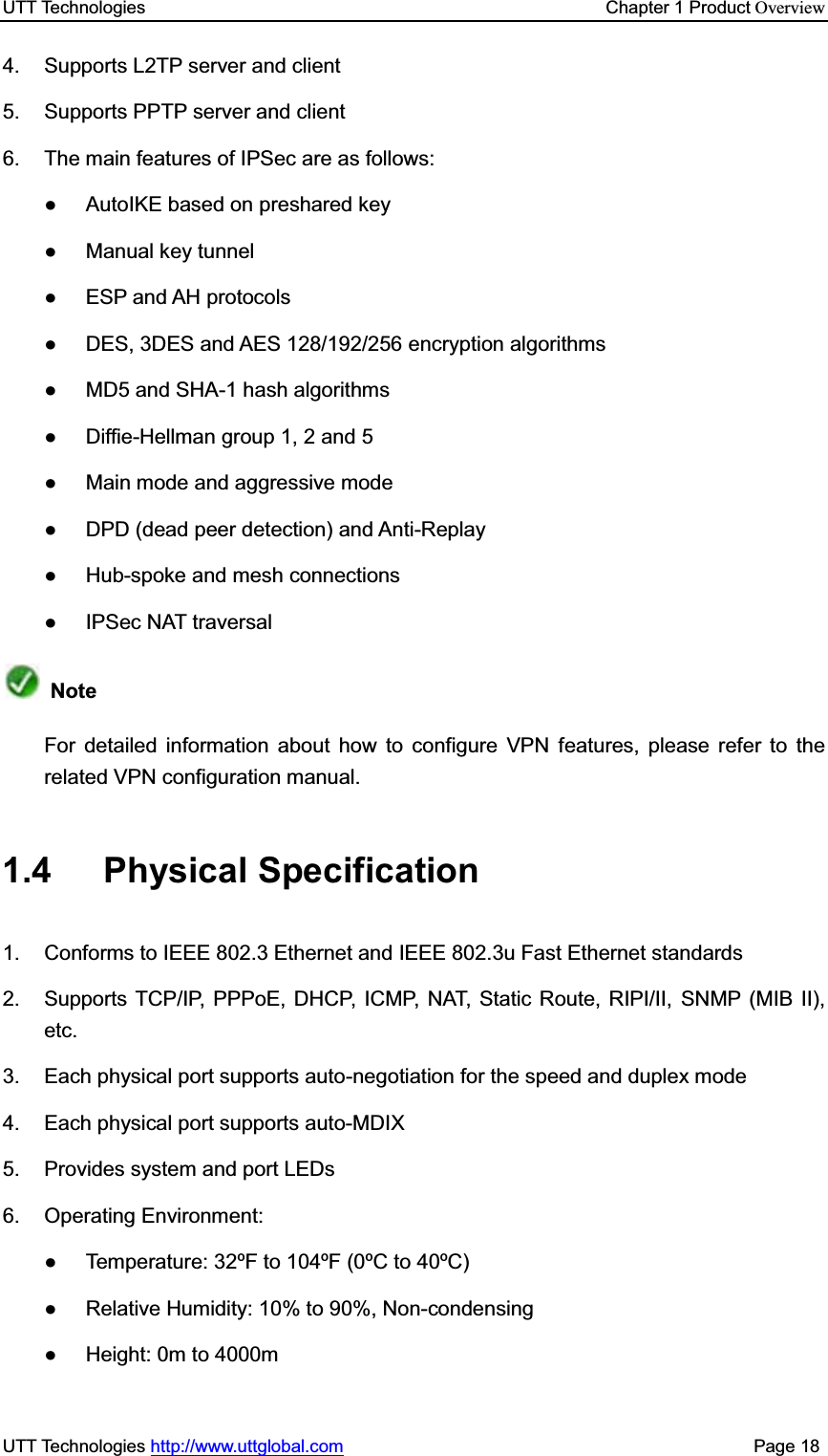 UTT Technologies    Chapter 1 Product OverviewUTT Technologies http://www.uttglobal.com                                              Page 18 4.  Supports L2TP server and client 5. Supports PPTP server and client 6.  The main features of IPSec are as follows: Ɣ AutoIKE based on preshared key  Ɣ Manual key tunnel Ɣ ESP and AH protocols Ɣ  DES, 3DES and AES 128/192/256 encryption algorithms Ɣ  MD5 and SHA-1 hash algorithms Ɣ  Diffie-Hellman group 1, 2 and 5 Ɣ  Main mode and aggressive mode Ɣ DPD (dead peer detection) and Anti-Replay Ɣ Hub-spoke and mesh connections Ɣ  IPSec NAT traversal NoteFor detailed information about how to configure VPN features, please refer to the related VPN configuration manual.   1.4 Physical Specification 1.  Conforms to IEEE 802.3 Ethernet and IEEE 802.3u Fast Ethernet standards 2.  Supports TCP/IP, PPPoE, DHCP, ICMP, NAT, Static Route, RIPI/II, SNMP (MIB II), etc. 3.  Each physical port supports auto-negotiation for the speed and duplex mode 4.  Each physical port supports auto-MDIX   5.  Provides system and port LEDs 6. Operating Environment:  Ɣ  Temperature: 32ºF to 104ºF (0ºC to 40ºC) Ɣ  Relative Humidity: 10% to 90%, Non-condensing Ɣ  Height: 0m to 4000m 