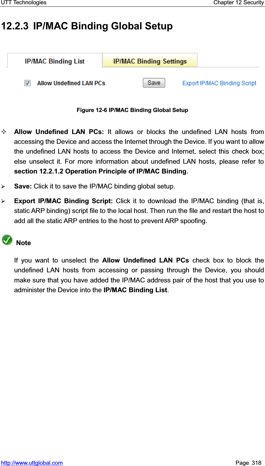 UTT Technologies    Chapter 12 Security   http://www.uttglobal.com Page 318 12.2.3 IP/MAC Binding Global Setup Figure 12-6 IP/MAC Binding Global Setup Allow Undefined LAN PCs: It allows or blocks the undefined LAN hosts from accessing the Device and access the Internet through the Device. If you want to allow the undefined LAN hosts to access the Device and Internet, select this check box; else unselect it. For more information about undefined LAN hosts, please refer to section 12.2.1.2 Operation Principle of IP/MAC Binding.¾Save: Click it to save the IP/MAC binding global setup.¾Export IP/MAC Binding Script: Click it to download the IP/MAC binding (that is, static ARP binding) script file to the local host. Then run the file and restart the host to add all the static ARP entries to the host to prevent ARP spoofing.NoteIf you want to unselect the Allow Undefined LAN PCs check box to block the undefined LAN hosts from accessing or passing through the Device, you should make sure that you have added the IP/MAC address pair of the host that you use to administer the Device into the IP/MAC Binding List.