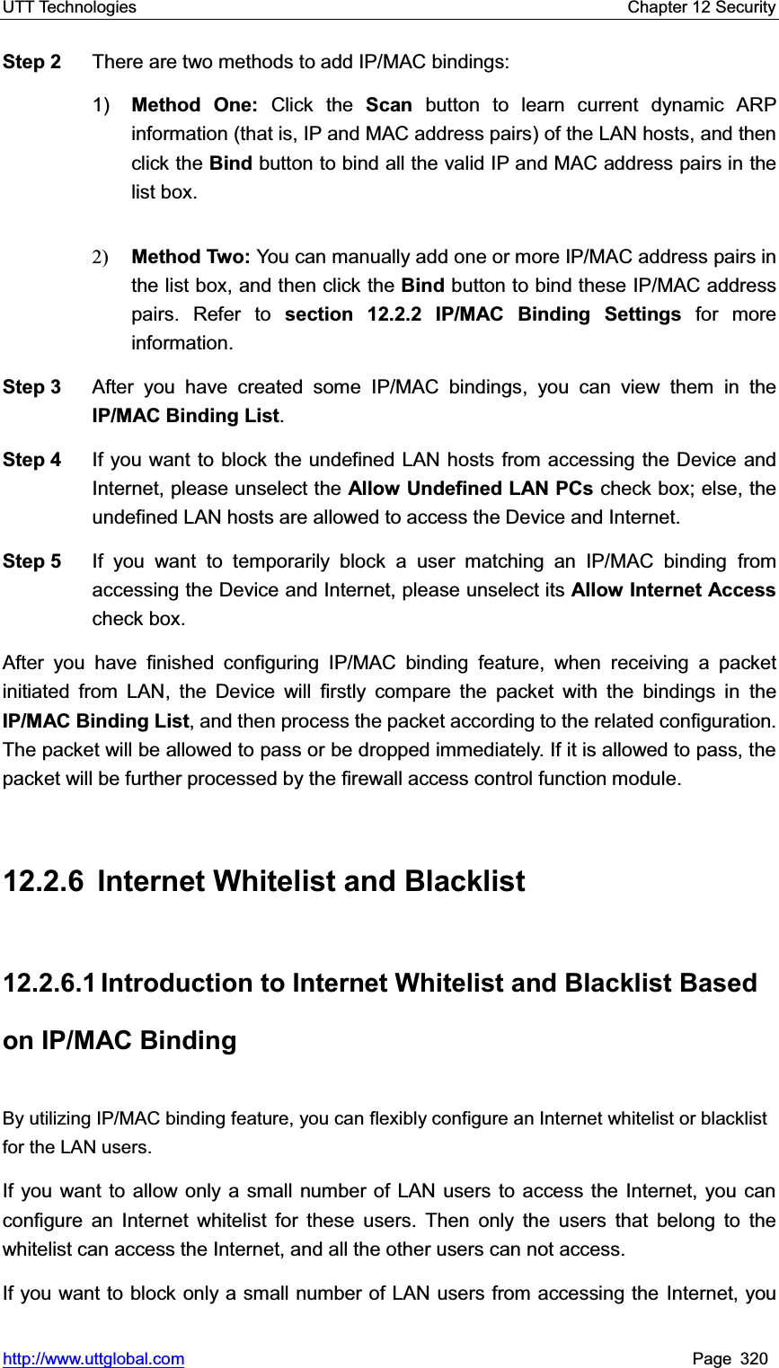 UTT Technologies    Chapter 12 Security   http://www.uttglobal.com Page 320 Step 2  There are two methods to add IP/MAC bindings: 1) Method One: Click the Scan button to learn current dynamic ARP information (that is, IP and MAC address pairs) of the LAN hosts, and thenclick the Bind button to bind all the valid IP and MAC address pairs in the list box. 2) Method Two: You can manually add one or more IP/MAC address pairs in the list box, and then click the Bind button to bind these IP/MAC address pairs. Refer to section 12.2.2 IP/MAC Binding Settings for more information. Step 3  After you have created some IP/MAC bindings, you can view them in theIP/MAC Binding List.Step 4  If you want to block the undefined LAN hosts from accessing the Device and Internet, please unselect the Allow Undefined LAN PCs check box; else, the undefined LAN hosts are allowed to access the Device and Internet. Step 5  If you want to temporarily block a user matching an IP/MAC binding from accessing the Device and Internet, please unselect its Allow Internet Accesscheck box.   After you have finished configuring IP/MAC binding feature, when receiving a packet initiated from LAN, the Device will firstly compare the packet with the bindings in the IP/MAC Binding List, and then process the packet according to the related configuration. The packet will be allowed to pass or be dropped immediately. If it is allowed to pass, the packet will be further processed by the firewall access control function module. 12.2.6  Internet Whitelist and Blacklist   12.2.6.1 Introduction to Internet Whitelist and Blacklist Based on IP/MAC Binding By utilizing IP/MAC binding feature, you can flexibly configure an Internet whitelist or blacklist for the LAN users.   If you want to allow only a small number of LAN users to access the Internet, you can configure an Internet whitelist for these users. Then only the users that belong to the whitelist can access the Internet, and all the other users can not access. If you want to block only a small number of LAN users from accessing the Internet, you