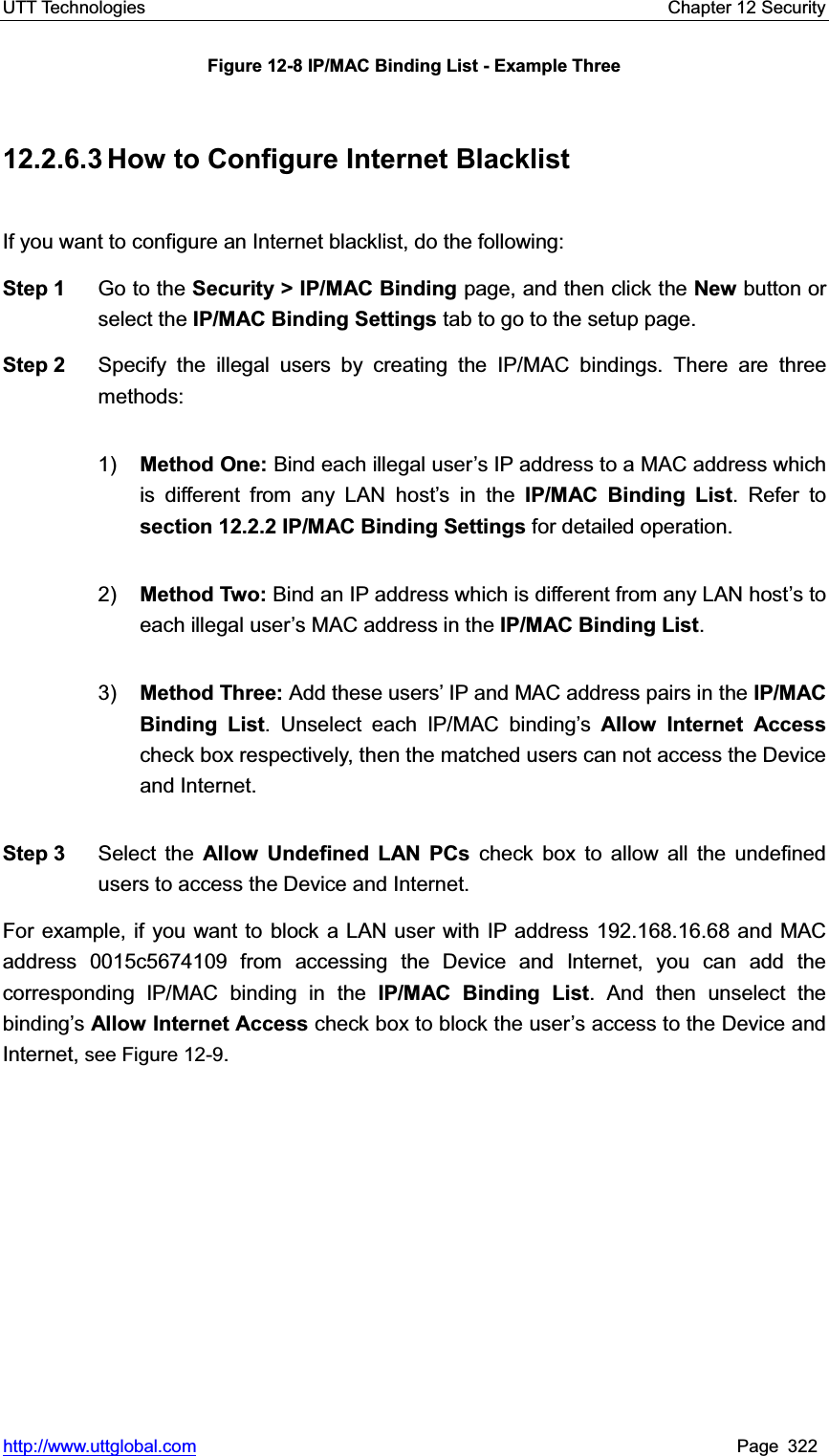 UTT Technologies    Chapter 12 Security   http://www.uttglobal.com Page 322 Figure 12-8 IP/MAC Binding List - Example Three 12.2.6.3 How to Configure Internet Blacklist If you want to configure an Internet blacklist, do the following:   Step 1  Go to the Security &gt; IP/MAC Binding page, and then click the New button or select the IP/MAC Binding Settings tab to go to the setup page. Step 2  Specify the illegal users by creating the IP/MAC bindings. There are three methods: 1) Method One: Bind each illegal user¶s IP address to a MAC address which is different from any LAN host¶s in the IP/MAC Binding List. Refer to section 12.2.2 IP/MAC Binding Settings for detailed operation. 2) Method Two: Bind an IP address which is different from any LAN host¶s to each illegal user¶s MAC address in the IP/MAC Binding List.3) Method Three: Add these users¶ IP and MAC address pairs in the IP/MAC Binding List. Unselect each IP/MAC binding¶s Allow Internet Accesscheck box respectively, then the matched users can not access the Device and Internet.   Step 3  Select the Allow Undefined LAN PCs check box to allow all the undefined users to access the Device and Internet. For example, if you want to block a LAN user with IP address 192.168.16.68 and MAC address 0015c5674109 from accessing the Device and Internet, you can add the corresponding IP/MAC binding in the IP/MAC Binding List. And then unselect the binding¶sAllow Internet Access check box to block the user¶s access to the Device and Internet, see Figure 12-9.