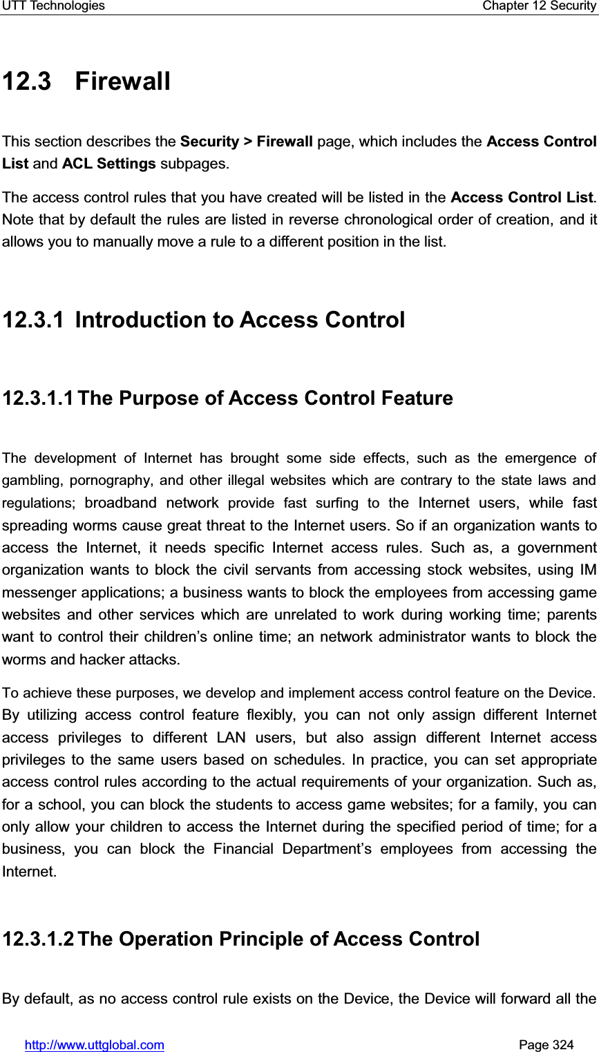 UTT Technologies    Chapter 12 Security   http://www.uttglobal.com                                                       Page 324 12.3 Firewall This section describes the Security &gt; Firewall page, which includes the Access Control List and ACL Settings subpages.   The access control rules that you have created will be listed in the Access Control List.Note that by default the rules are listed in reverse chronological order of creation, and it allows you to manually move a rule to a different position in the list. 12.3.1 Introduction to Access Control 12.3.1.1 The Purpose of Access Control Feature The development of Internet has brought some side effects, such as the emergence of gambling, pornography, and other illegal websites which are contrary to the state laws and regulations; broadband network provide fast surfing to the Internet users, while fast spreading worms cause great threat to the Internet users. So if an organization wants to access the Internet, it needs specific Internet access rules. Such as, a government organization wants to block the civil servants from accessing stock websites, using IM messenger applications; a business wants to block the employees from accessing game websites and other services which are unrelated to work during working time; parents want to control their children¶s online time; an network administrator wants to block the worms and hacker attacks. To achieve these purposes, we develop and implement access control feature on the Device. By utilizing access control feature flexibly, you can not only assign different Internet access privileges to different LAN users, but also assign different Internet access privileges to the same users based on schedules. In practice, you can set appropriate access control rules according to the actual requirements of your organization. Such as, for a school, you can block the students to access game websites; for a family, you can only allow your children to access the Internet during the specified period of time; for a business, you can block the Financial Department¶s employees from accessing the Internet. 12.3.1.2 The Operation Principle of Access Control By default, as no access control rule exists on the Device, the Device will forward all the 