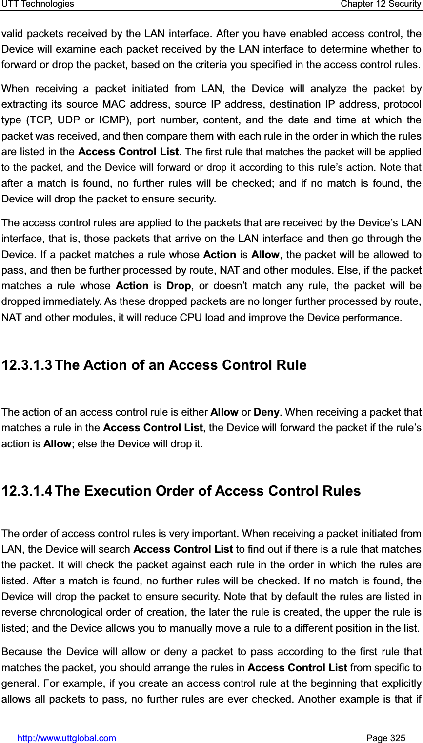 UTT Technologies    Chapter 12 Security   http://www.uttglobal.com                                                       Page 325 valid packets received by the LAN interface. After you have enabled access control, the Device will examine each packet received by the LAN interface to determine whether to forward or drop the packet, based on the criteria you specified in the access control rules.   When receiving a packet initiated from LAN, the Device will analyze the packet by extracting its source MAC address, source IP address, destination IP address, protocoltype (TCP, UDP or ICMP), port number, content, and the date and time at which the packet was received, and then compare them with each rule in the order in which the rules are listed in the Access Control List.The first rule that matches the packet will be applied to the packet, and the Device will forward or drop it according to this rule¶s action. Note that after a match is found, no further rules will be checked; and if no match is found, the Device will drop the packet to ensure security. The access control rules are applied to the packets that are received by the Device¶s LAN interface, that is, those packets that arrive on the LAN interface and then go through the Device. If a packet matches a rule whose Action is Allow, the packet will be allowed to pass, and then be further processed by route, NAT and other modules. Else, if the packet matches a rule whose Action is Drop, or doesn¶t match any rule, the packet will be dropped immediately. As these dropped packets are no longer further processed by route, NAT and other modules, it will reduce CPU load and improve the Device performance.12.3.1.3 The Action of an Access Control Rule The action of an access control rule is either Allow or Deny. When receiving a packet that matches a rule in the Access Control List, the Device will forward the packet if the rule¶saction is Allow; else the Device will drop it.   12.3.1.4 The Execution Order of Access Control Rules The order of access control rules is very important. When receiving a packet initiated from LAN, the Device will search Access Control List to find out if there is a rule that matches the packet. It will check the packet against each rule in the order in which the rules are listed. After a match is found, no further rules will be checked. If no match is found, the Device will drop the packet to ensure security. Note that by default the rules are listed in reverse chronological order of creation, the later the rule is created, the upper the rule is listed; and the Device allows you to manually move a rule to a different position in the list.   Because the Device will allow or deny a packet to pass according to the first rule that matches the packet, you should arrange the rules in Access Control List from specific to general. For example, if you create an access control rule at the beginning that explicitly allows all packets to pass, no further rules are ever checked. Another example is that if 