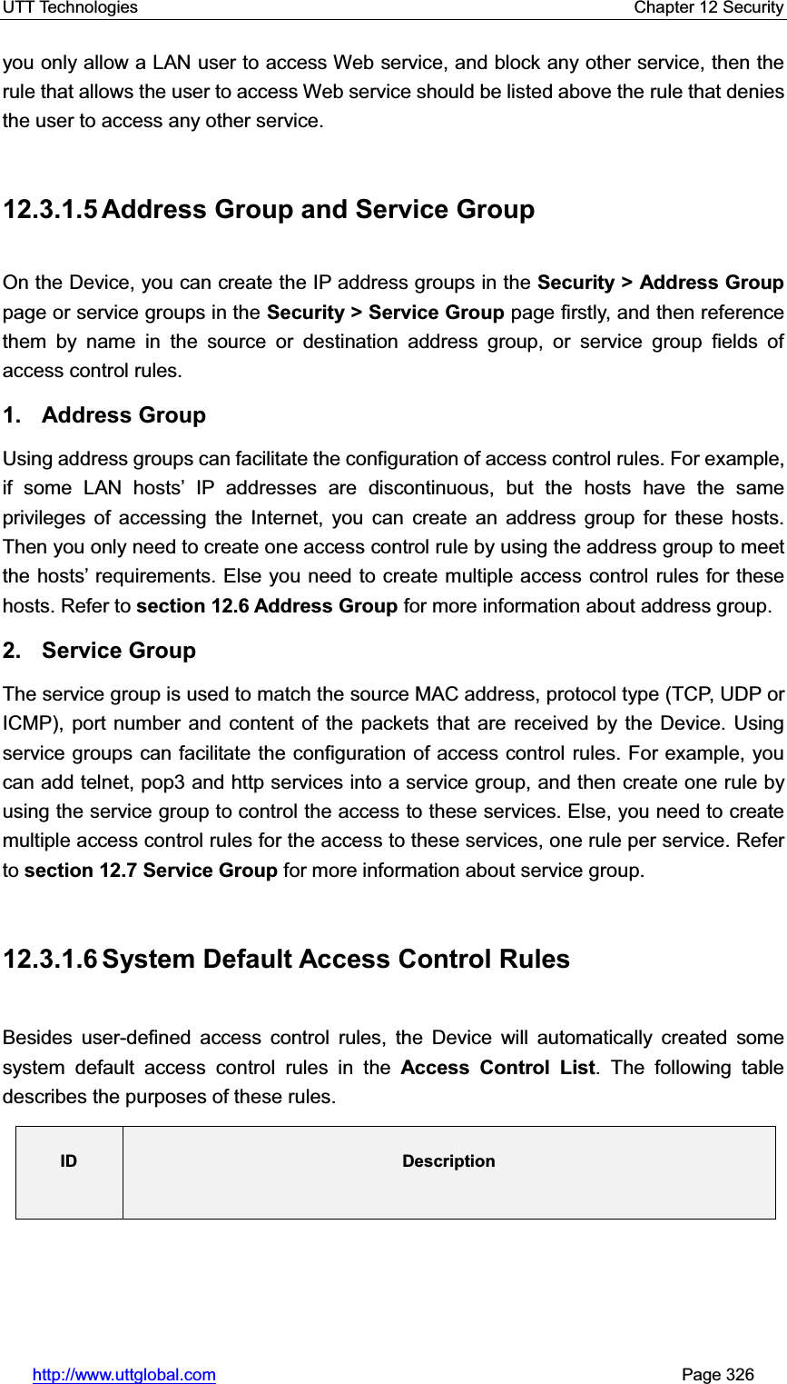 UTT Technologies    Chapter 12 Security   http://www.uttglobal.com                                                       Page 326 you only allow a LAN user to access Web service, and block any other service, then the rule that allows the user to access Web service should be listed above the rule that denies the user to access any other service. 12.3.1.5 Address Group and Service Group On the Device, you can create the IP address groups in the Security &gt; Address Grouppage or service groups in the Security &gt; Service Group page firstly, and then reference them by name in the source or destination address group, or service group fields of access control rules.   1. Address Group Using address groups can facilitate the configuration of access control rules. For example, if some LAN hosts¶ IP addresses are discontinuous, but the hosts have the same privileges of accessing the Internet, you can create an address group for these hosts. Then you only need to create one access control rule by using the address group to meet the KRVWV¶ requirements. Else you need to create multiple access control rules for these hosts. Refer to section 12.6 Address Group for more information about address group. 2. Service Group The service group is used to match the source MAC address, protocol type (TCP, UDP or ICMP), port number and content of the packets that are received by the Device. Using service groups can facilitate the configuration of access control rules. For example, you can add telnet, pop3 and http services into a service group, and then create one rule by using the service group to control the access to these services. Else, you need to create multiple access control rules for the access to these services, one rule per service. Refer to section 12.7 Service Group for more information about service group. 12.3.1.6 System Default Access  Control  Rules Besides user-defined access control rules, the Device will automatically created some system default access control rules in the Access Control List. The following table describes the purposes of these rules. ID Description
