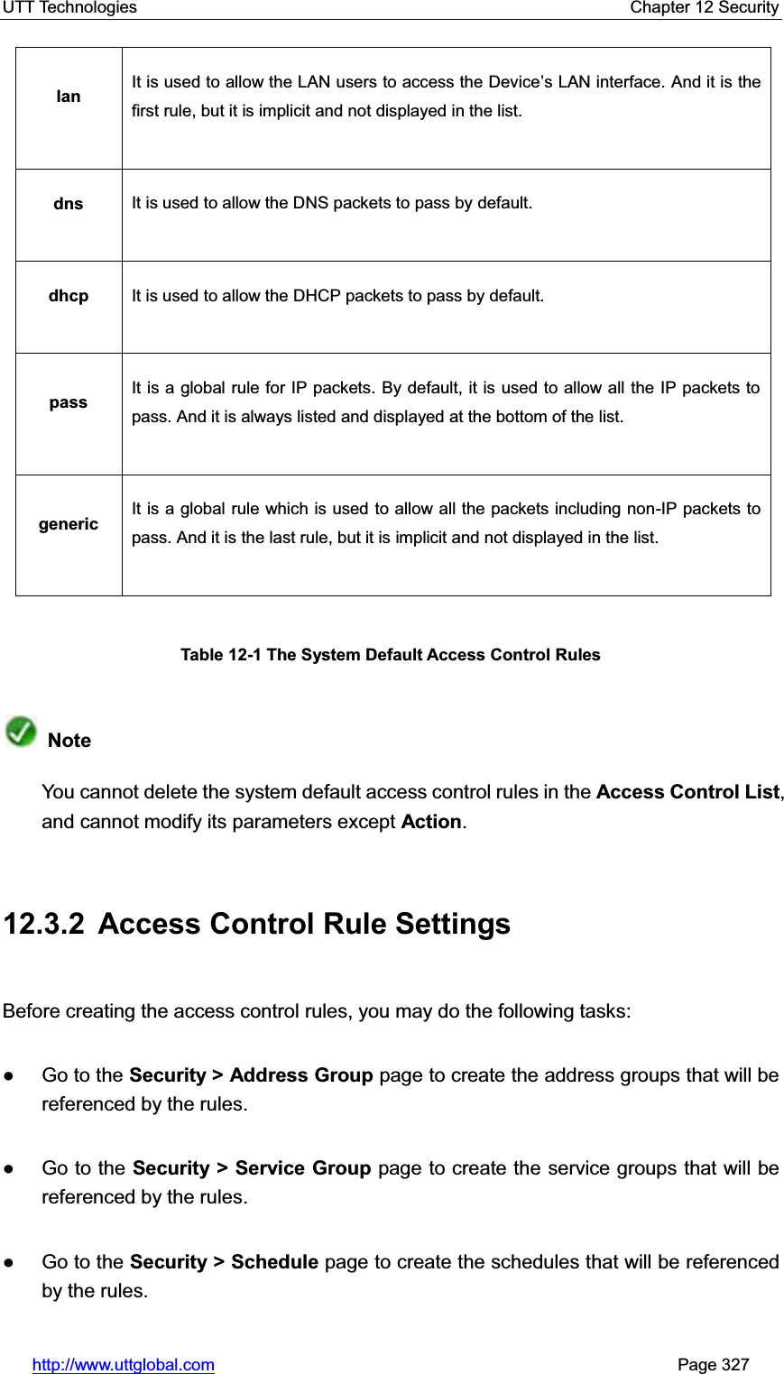 UTT Technologies    Chapter 12 Security   http://www.uttglobal.com                                                       Page 327 lan  It is used to allow the LAN users to access the Device¶s LAN interface. And it is the first rule, but it is implicit and not displayed in the list. dns  It is used to allow the DNS packets to pass by default. dhcp  It is used to allow the DHCP packets to pass by default. pass  It is a global rule for IP packets. By default, it is used to allow all the IP packets to pass. And it is always listed and displayed at the bottom of the list.   generic  It is a global rule which is used to allow all the packets including non-IP packets to pass. And it is the last rule, but it is implicit and not displayed in the list. Table 12-1 The System Default Access Control Rules NoteYou cannot delete the system default access control rules in the Access Control List,and cannot modify its parameters except Action.12.3.2  Access Control Rule Settings Before creating the access control rules, you may do the following tasks: Ɣ Go to the Security &gt; Address Group page to create the address groups that will be referenced by the rules.   Ɣ Go to the Security &gt; Service Group page to create the service groups that will be referenced by the rules.   Ɣ Go to the Security &gt; Schedule page to create the schedules that will be referenced by the rules. 