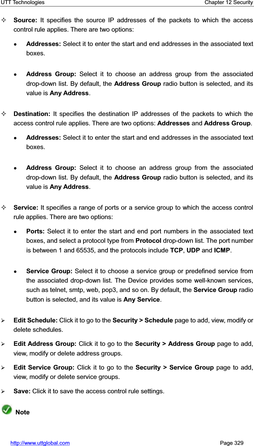 UTT Technologies    Chapter 12 Security   http://www.uttglobal.com                                                       Page 329 Source: It specifies the source IP addresses of the packets to which the access control rule applies. There are two options:   ƔAddresses: Select it to enter the start and end addresses in the associated text boxes. ƔAddress Group: Select it to choose an address group from the associated drop-down list. By default, the Address Group radio button is selected, and its value is Any Address.Destination: It specifies the destination IP addresses of the packets to which the access control rule applies. There are two options: Addresses and Address Group.ƔAddresses: Select it to enter the start and end addresses in the associated text boxes. ƔAddress Group: Select it to choose an address group from the associated drop-down list. By default, the Address Group radio button is selected, and its value is Any Address.Service: It specifies a range of ports or a service group to which the access control rule applies. There are two options: ƔPorts: Select it to enter the start and end port numbers in the associated text boxes, and select a protocol type from Protocol drop-down list. The port number is between 1 and 65535, and the protocols include TCP,UDP and ICMP.ƔService Group: Select it to choose a service group or predefined service from the associated drop-down list. The Device provides some well-known services, such as telnet, smtp, web, pop3, and so on. By default, the Service Group radio button is selected, and its value is Any Service.¾Edit Schedule: Click it to go to the Security &gt; Schedule page to add, view, modify or delete schedules.¾Edit Address Group: Click it to go to the Security &gt; Address Group page to add, view, modify or delete address groups.¾Edit Service Group: Click it to go to the Security &gt; Service Group page to add, view, modify or delete service groups.¾Save: Click it to save the access control rule settings.Note