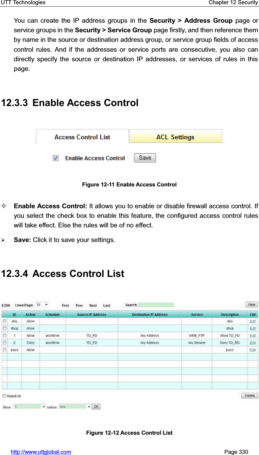 UTT Technologies    Chapter 12 Security   http://www.uttglobal.com                                                       Page 330 You can create the IP address groups in the Security &gt; Address Group page or service groups in the Security &gt; Service Group page firstly, and then reference them by name in the source or destination address group, or service group fields of access control rules. And if the addresses or service ports are consecutive, you also can directly specify the source or destination IP addresses, or services of rules in this page. 12.3.3 Enable Access Control Figure 12-11 Enable Access Control Enable Access Control: It allows you to enable or disable firewall access control. If you select the check box to enable this feature, the configured access control rules will take effect. Else the rules will be of no effect. ¾Save: Click it to save your settings.12.3.4  Access Control List Figure 12-12 Access Control List 
