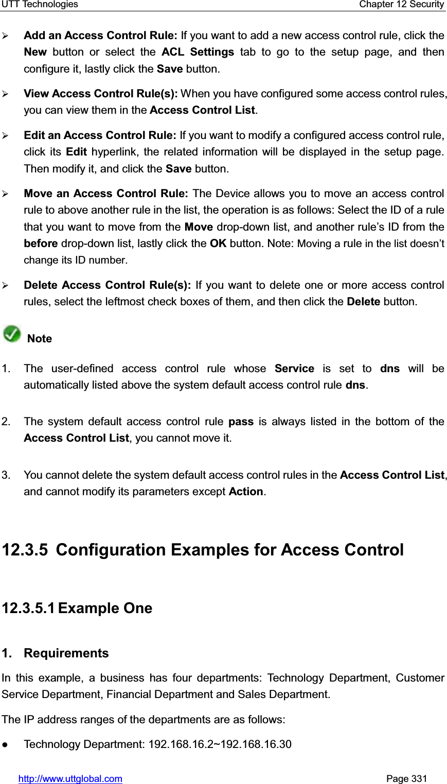 UTT Technologies    Chapter 12 Security   http://www.uttglobal.com                                                       Page 331 ¾Add an Access Control Rule: If you want to add a new access control rule, click theNew  button or select the ACL Settings tab to go to the setup page, and then configure it, lastly click the Save button. ¾View Access Control Rule(s): When you have configured some access control rules, you can view them in the Access Control List.¾Edit an Access Control Rule: If you want to modify a configured access control rule, click its Edit hyperlink, the related information will be displayed in the setup page. Then modify it, and click the Save button. ¾Move an Access Control Rule: The Device allows you to move an access control rule to above another rule in the list, the operation is as follows: Select the ID of a rule that you want to move from the Move drop-down list, and another rule¶s ID from thebefore drop-down list, lastly click the OK button. Note: Moving a rule in the list doesn¶Wchange its ID number.¾Delete Access Control Rule(s): If you want to delete one or more access control rules, select the leftmost check boxes of them, and then click the Delete button. Note1.  The user-defined access control rule whose Service is set to dns will be automatically listed above the system default access control rule dns.2.  The system default access control rule pass is always listed in the bottom of theAccess Control List, you cannot move it. 3.  You cannot delete the system default access control rules in the Access Control List,and cannot modify its parameters except Action.12.3.5 Configuration Examples for Access Control 12.3.5.1 Example One 1. Requirements In this example, a business has four departments: Technology Department, Customer Service Department, Financial Department and Sales Department. The IP address ranges of the departments are as follows: Ɣ Technology Department: 192.168.16.2~192.168.16.30 