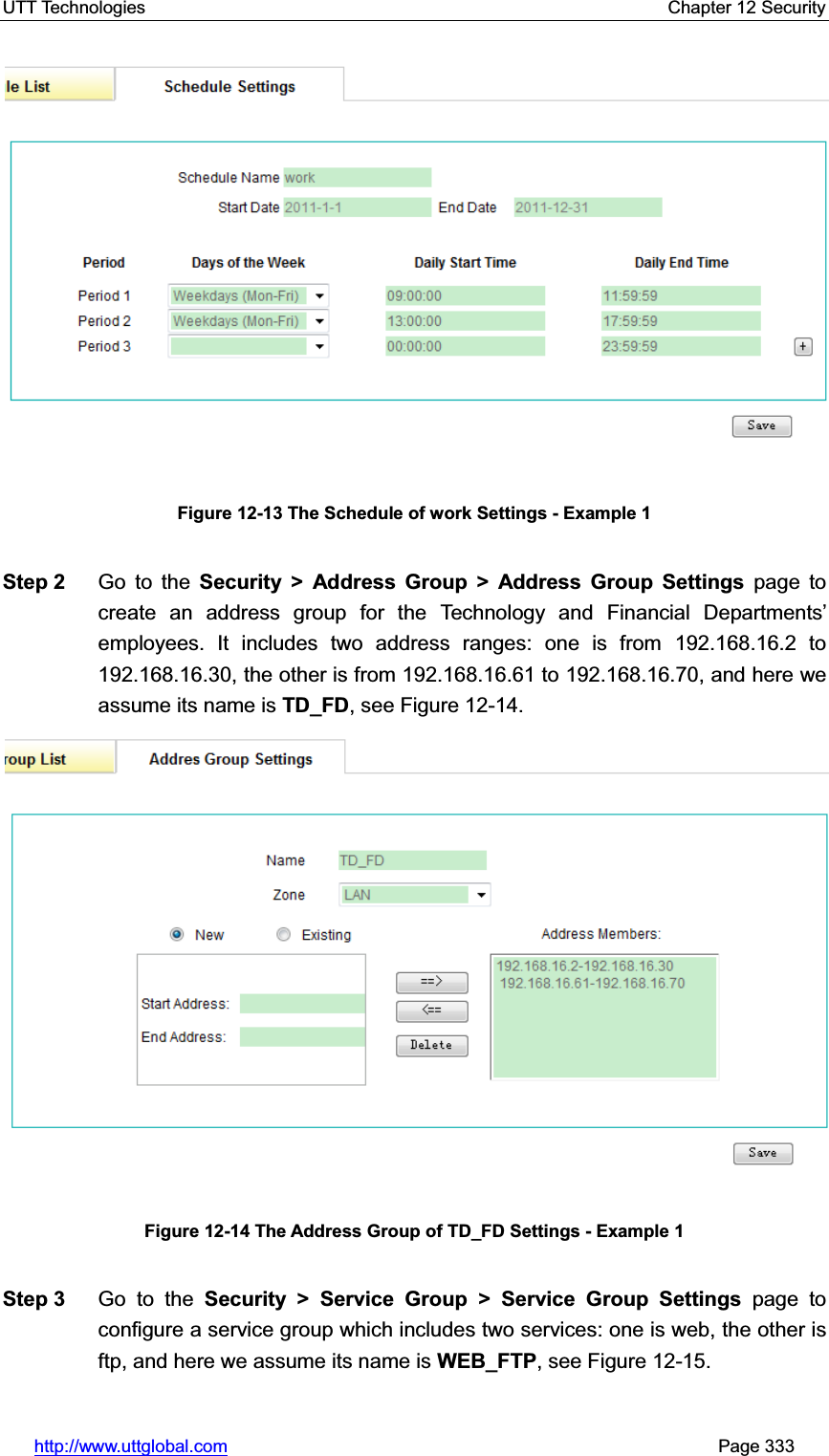 UTT Technologies    Chapter 12 Security   http://www.uttglobal.com                                                       Page 333 Figure 12-13 The Schedule of work Settings - Example 1 Step 2  Go to the Security &gt; Address Group &gt; Address Group Settings page to create an address group for the Technology and Financial Departments¶employees. It includes two address ranges: one is from 192.168.16.2 to 192.168.16.30, the other is from 192.168.16.61 to 192.168.16.70, and here we assume its name is TD_FD, see Figure 12-14.     Figure 12-14 The Address Group of TD_FD Settings - Example 1Step 3  Go to the Security &gt; Service Group &gt; Service Group Settings page to configure a service group which includes two services: one is web, the other is ftp, and here we assume its name is WEB_FTP, see Figure 12-15.     
