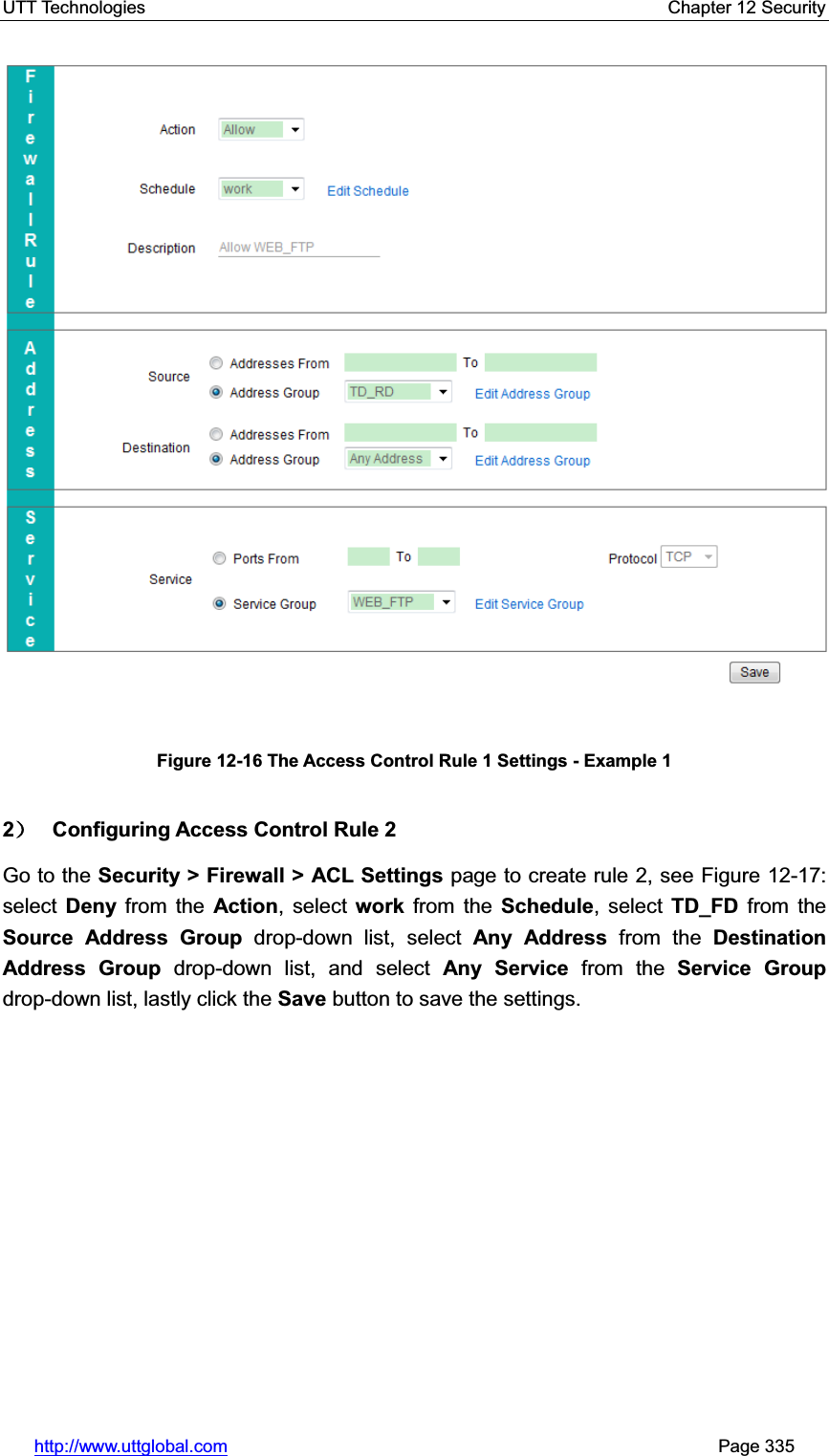 UTT Technologies    Chapter 12 Security   http://www.uttglobal.com                                                       Page 335 Figure 12-16 The Access Control Rule 1 Settings - Example 1 2˅ Configuring Access Control Rule 2 Go to the Security &gt; Firewall &gt; ACL Settings page to create rule 2, see Figure 12-17: select  Deny from the Action, select work from the Schedule, select TD_FD from the Source Address Group drop-down list, select Any Address from the Destination Address Group drop-down list, and select Any Service from the Service Groupdrop-down list, lastly click the Save button to save the settings.