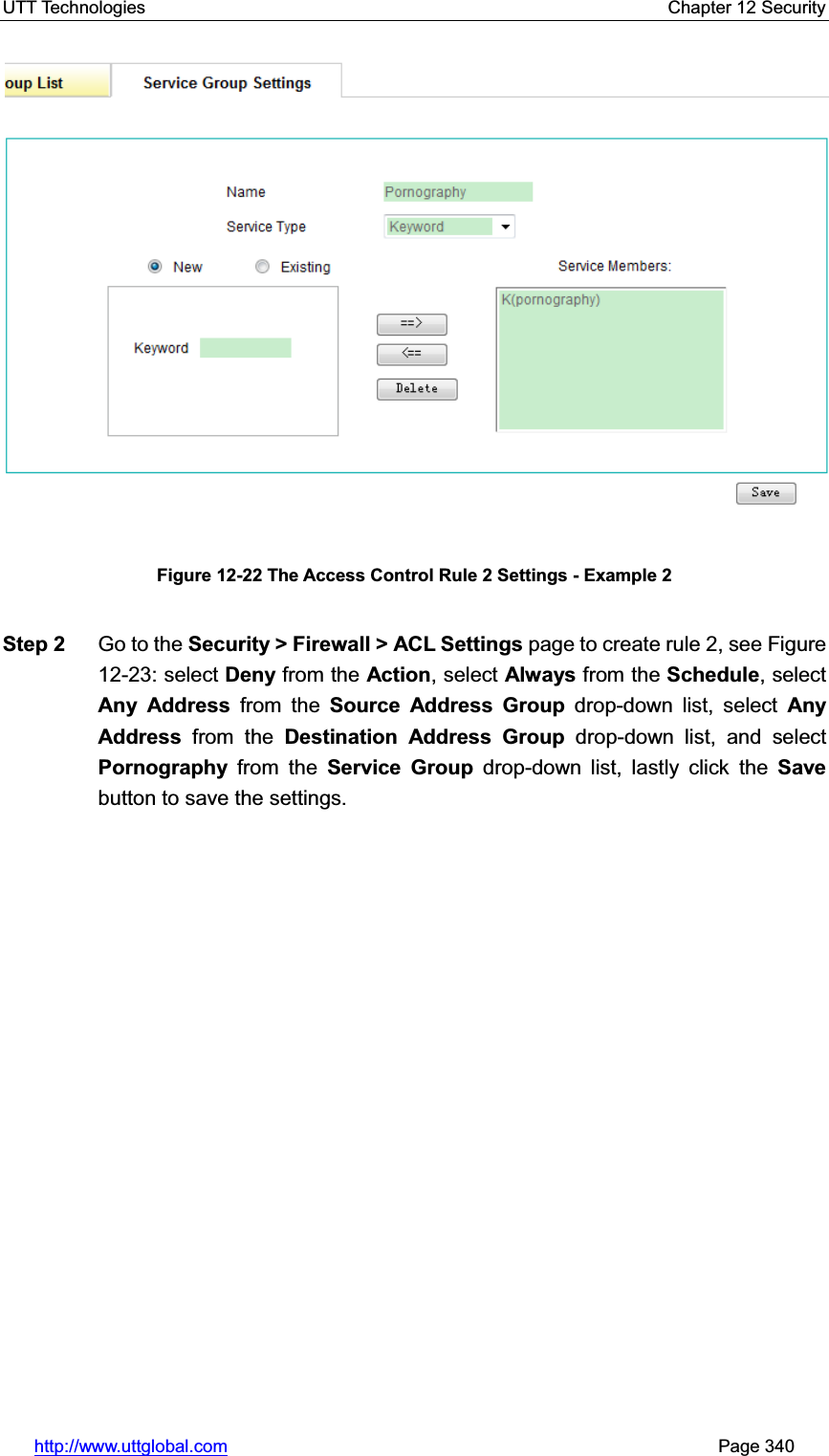 UTT Technologies    Chapter 12 Security   http://www.uttglobal.com                                                       Page 340 Figure 12-22 The Access Control Rule 2 Settings - Example 2 Step 2  Go to the Security &gt; Firewall &gt; ACL Settings page to create rule 2, see Figure 12-23: select Deny from the Action, select Always from the Schedule, select Any Address from the Source Address Group drop-down list, select Any Address from the Destination Address Group drop-down list, and select Pornography from the Service Group drop-down list, lastly click the Savebutton to save the settings. 