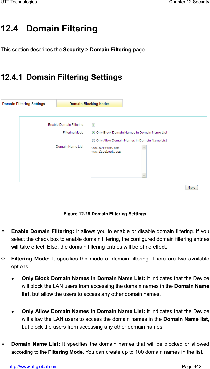 UTT Technologies    Chapter 12 Security   http://www.uttglobal.com                                                       Page 342 12.4 Domain Filtering This section describes the Security &gt; Domain Filtering page. 12.4.1 Domain Filtering Settings Figure 12-25 Domain Filtering Settings Enable Domain Filtering: It allows you to enable or disable domain filtering. If you select the check box to enable domain filtering, the configured domain filtering entries will take effect. Else, the domain filtering entries will be of no effect.   Filtering Mode: It specifies the mode of domain filtering. There are two available options:  ƔOnly Block Domain Names in Domain Name List: It indicates that the Device will block the LAN users from accessing the domain names in the Domain Name list, but allow the users to access any other domain names. ƔOnly Allow Domain Names in Domain Name List: It indicates that the Device will allow the LAN users to access the domain names in the Domain Name list,but block the users from accessing any other domain names.Domain Name List: It specifies the domain names that will be blocked or allowed according to the Filtering Mode. You can create up to 100 domain names in the list. 