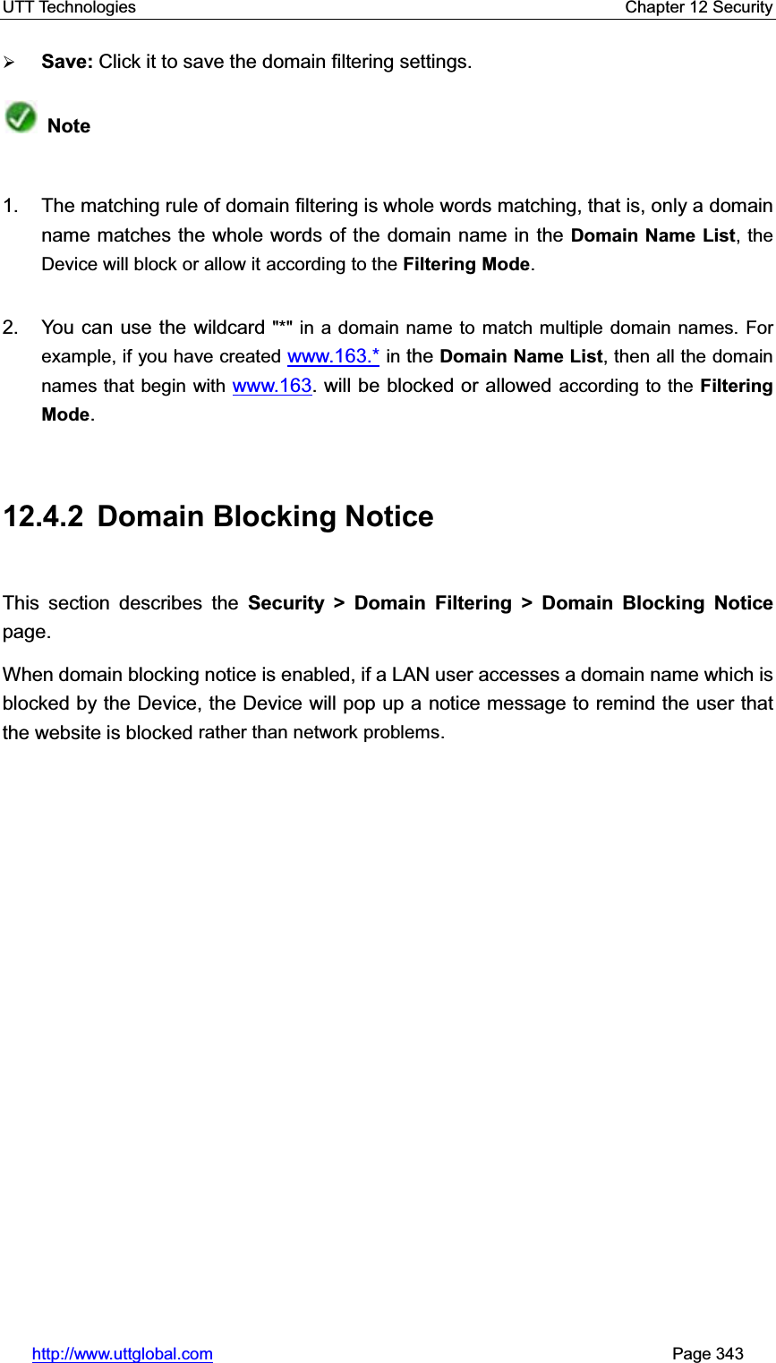 UTT Technologies    Chapter 12 Security   http://www.uttglobal.com                                                       Page 343 ¾Save: Click it to save the domain filtering settings.Note1.  The matching rule of domain filtering is whole words matching, that is, only a domain name matches the whole words of the domain name in the Domain Name List, the Device will block or allow it according to the Filtering Mode.2.  You can use the wildcard &quot;*&quot; in a domain name to match multiple domain names. For example, if you have created www.163.* in the Domain Name List, then all the domain names that begin with www.163. will be blocked or allowed according to the Filtering Mode.12.4.2 Domain Blocking Notice This section describes the Security &gt; Domain Filtering &gt; Domain Blocking Notice page.  When domain blocking notice is enabled, if a LAN user accesses a domain name which is blocked by the Device, the Device will pop up a notice message to remind the user that the website is blocked rather than network problems.
