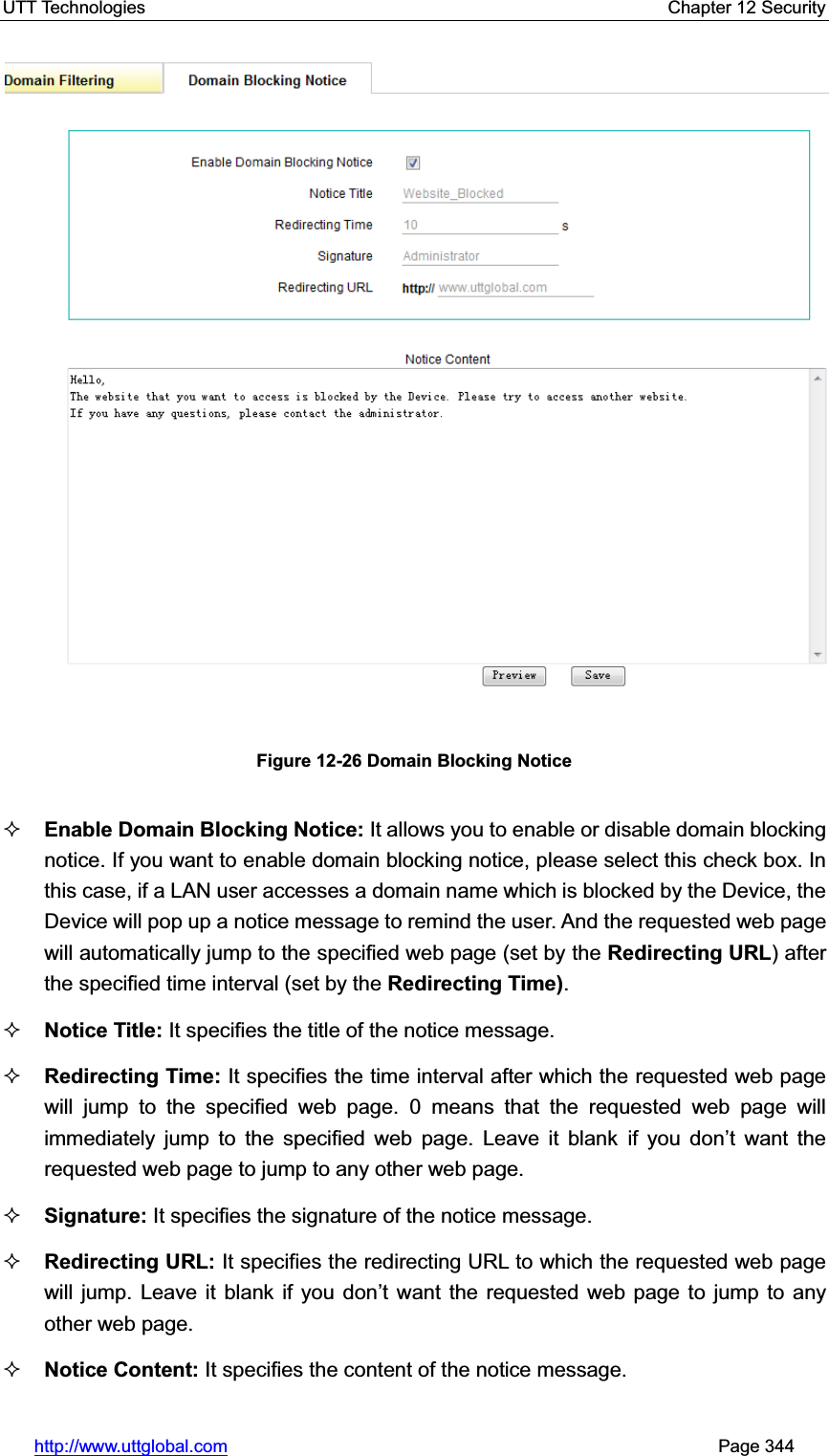 UTT Technologies    Chapter 12 Security   http://www.uttglobal.com                                                       Page 344 Figure 12-26 Domain Blocking Notice Enable Domain Blocking Notice: It allows you to enable or disable domain blocking notice. If you want to enable domain blocking notice, please select this check box. In this case, if a LAN user accesses a domain name which is blocked by the Device, the Device will pop up a notice message to remind the user. And the requested web page will automatically jump to the specified web page (set by the Redirecting URL) after the specified time interval (set by the Redirecting Time).Notice Title: It specifies the title of the notice message. Redirecting Time: It specifies the time interval after which the requested web page will jump to the specified web page. 0 means that the requested web page will immediately jump to the specified web page. Leave it blank if you don¶t want the requested web page to jump to any other web page.Signature: It specifies the signature of the notice message. Redirecting URL: It specifies the redirecting URL to which the requested web page will jump. Leave it blank if you don¶t want the requested web page to jump to any other web page.   Notice Content: It specifies the content of the notice message. 