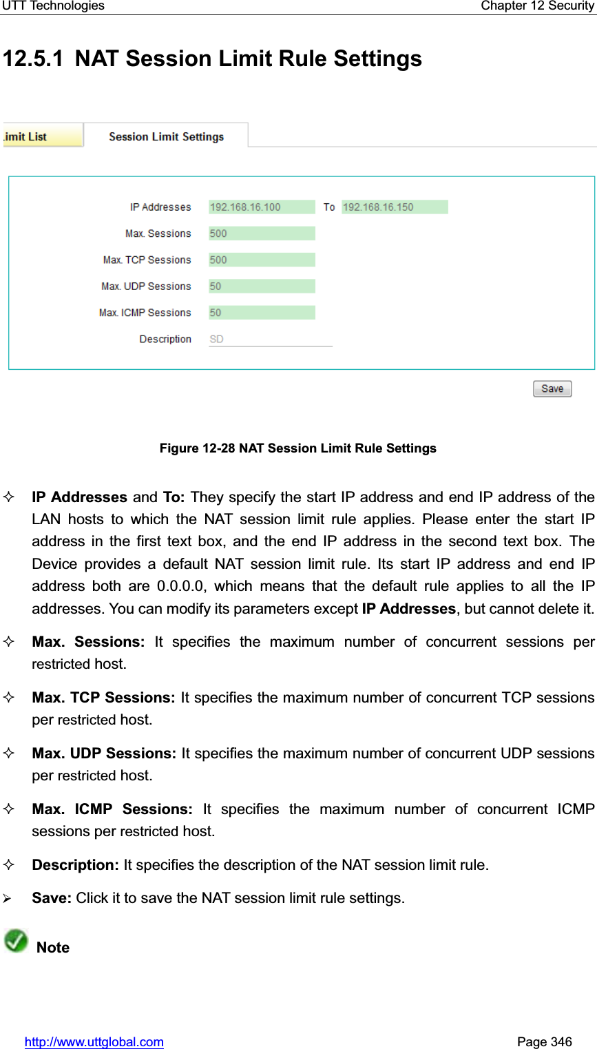 UTT Technologies    Chapter 12 Security   http://www.uttglobal.com                                                       Page 346 12.5.1  NAT Session Limit Rule Settings Figure 12-28 NAT Session Limit Rule Settings IP Addresses and To: They specify the start IP address and end IP address of the LAN hosts to which the NAT session limit rule applies. Please enter the start IP address in the first text box, and the end IP address in the second text box. The Device provides a default NAT session limit rule. Its start IP address and end IP address both are 0.0.0.0, which means that the default rule applies to all the IP addresses. You can modify its parameters except IP Addresses, but cannot delete it.   Max. Sessions: It specifies the maximum number of concurrent sessions per restricted host. Max. TCP Sessions: It specifies the maximum number of concurrent TCP sessions per restricted host.Max. UDP Sessions: It specifies the maximum number of concurrent UDP sessions per restricted host. Max. ICMP Sessions: It specifies the maximum number of concurrent ICMP sessions per restricted host.   Description: It specifies the description of the NAT session limit rule. ¾Save: Click it to save the NAT session limit rule settings.Note