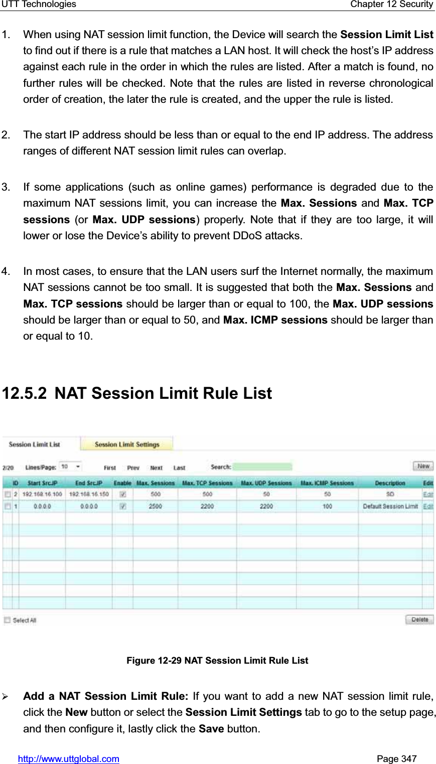 UTT Technologies    Chapter 12 Security   http://www.uttglobal.com                                                       Page 347 1.  When using NAT session limit function, the Device will search the Session Limit List to find out if there is a rule that matches a LAN host. It will check the host¶s IP address against each rule in the order in which the rules are listed. After a match is found, no further rules will be checked. Note that the rules are listed in reverse chronological order of creation, the later the rule is created, and the upper the rule is listed. 2.  The start IP address should be less than or equal to the end IP address. The address ranges of different NAT session limit rules can overlap. 3.  If some applications (such as online games) performance is degraded due to the maximum NAT sessions limit, you can increase the Max. Sessions and Max. TCP sessions (or Max. UDP sessions) properly. Note that if they are too large, it will lower or lose the Device¶s ability to prevent DDoS attacks.   4.  In most cases, to ensure that the LAN users surf the Internet normally, the maximum NAT sessions cannot be too small. It is suggested that both the Max. Sessions and Max. TCP sessions should be larger than or equal to 100, the Max. UDP sessionsshould be larger than or equal to 50, and Max. ICMP sessions should be larger than or equal to 10.   12.5.2  NAT Session Limit Rule List Figure 12-29 NAT Session Limit Rule List¾Add a NAT Session Limit Rule: If you want to add a new NAT session limit rule, click the New button or select the Session Limit Settings tab to go to the setup page, and then configure it, lastly click the Save button. 