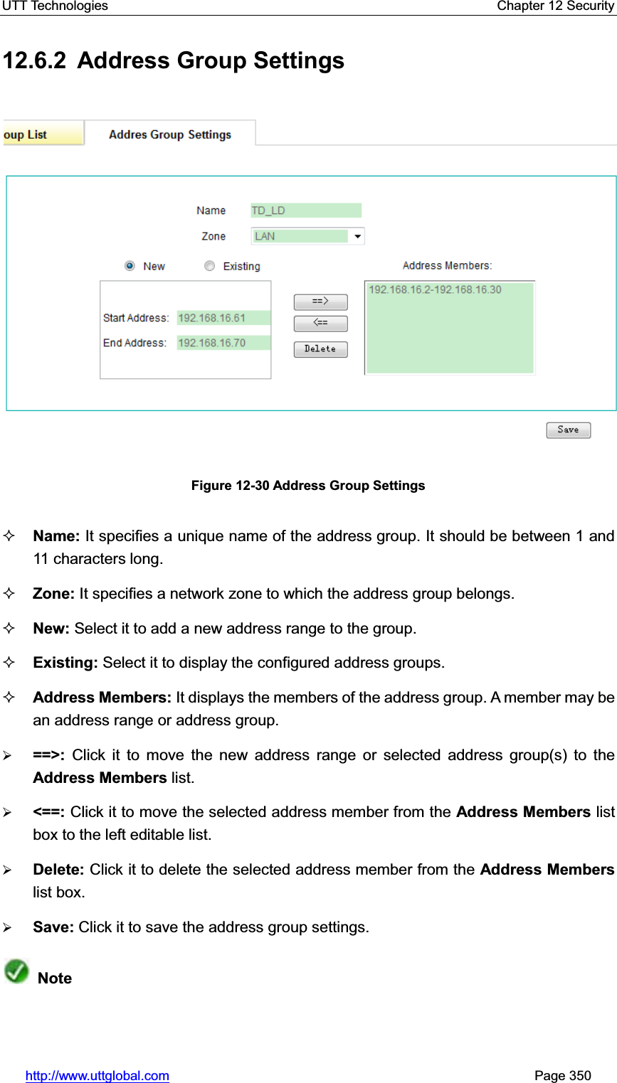 UTT Technologies    Chapter 12 Security   http://www.uttglobal.com                                                       Page 350 12.6.2  Address Group Settings Figure 12-30 Address Group Settings Name: It specifies a unique name of the address group. It should be between 1 and 11 characters long.   Zone: It specifies a network zone to which the address group belongs.   New: Select it to add a new address range to the group. Existing: Select it to display the configured address groups.   Address Members: It displays the members of the address group. A member may be an address range or address group. ¾==&gt;:  Click it to move the new address range or selected address group(s) to theAddress Members list. ¾&lt;==: Click it to move the selected address member from the Address Members list box to the left editable list. ¾Delete: Click it to delete the selected address member from the Address Memberslist box. ¾Save: Click it to save the address group settings.Note