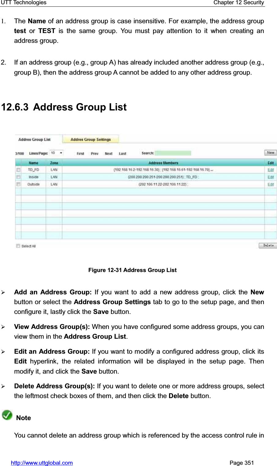 UTT Technologies    Chapter 12 Security   http://www.uttglobal.com                                                       Page 351 1. The Name of an address group is case insensitive. For example, the address group test or TEST is the same group. You must pay attention to it when creating an address group.2.  If an address group (e.g., group A) has already included another address group (e.g., group B), then the address group A cannot be added to any other address group. 12.6.3  Address Group List Figure 12-31 Address Group List¾Add an Address Group: If you want to add a new address group, click the New button or select the Address Group Settings tab to go to the setup page, and then configure it, lastly click the Save button. ¾View Address Group(s): When you have configured some address groups, you can view them in the Address Group List.¾Edit an Address Group: If you want to modify a configured address group, click itsEdit hyperlink, the related information will be displayed in the setup page. Then modify it, and click the Save button.¾Delete Address Group(s): If you want to delete one or more address groups, select the leftmost check boxes of them, and then click the Delete button.  NoteYou cannot delete an address group which is referenced by the access control rule in 