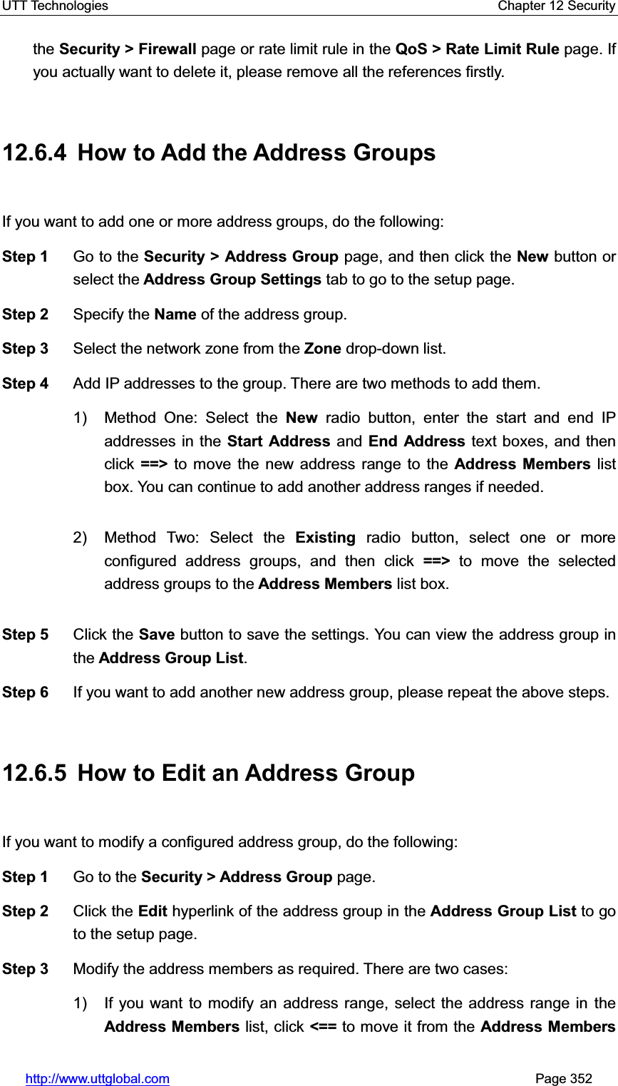 UTT Technologies    Chapter 12 Security   http://www.uttglobal.com                                                       Page 352 the Security &gt; Firewall page or rate limit rule in the QoS &gt; Rate Limit Rule page. If you actually want to delete it, please remove all the references firstly. 12.6.4  How to Add the Address Groups If you want to add one or more address groups, do the following:   Step 1  Go to the Security &gt; Address Group page, and then click the New button or select the Address Group Settings tab to go to the setup page. Step 2  Specify the Name of the address group. Step 3  Select the network zone from the Zone drop-down list. Step 4  Add IP addresses to the group. There are two methods to add them. 1) Method One: Select the New radio button, enter the start and end IP addresses in the Start Address and End Address text boxes, and thenclick ==&gt; to move the new address range to the Address Members list box. You can continue to add another address ranges if needed.   2) Method Two: Select the Existing radio button, select one or more configured address groups, and then click ==&gt; to move the selected address groups to the Address Members list box. Step 5  Click the Save button to save the settings. You can view the address group in the Address Group List.Step 6  If you want to add another new address group, please repeat the above steps. 12.6.5  How to Edit an Address Group If you want to modify a configured address group, do the following:   Step 1  Go to the Security &gt; Address Group page. Step 2  Click the Edit hyperlink of the address group in the Address Group List to go to the setup page. Step 3  Modify the address members as required. There are two cases:   1)  If you want to modify an address range, select the address range in theAddress Members list, click &lt;== to move it from the Address Members