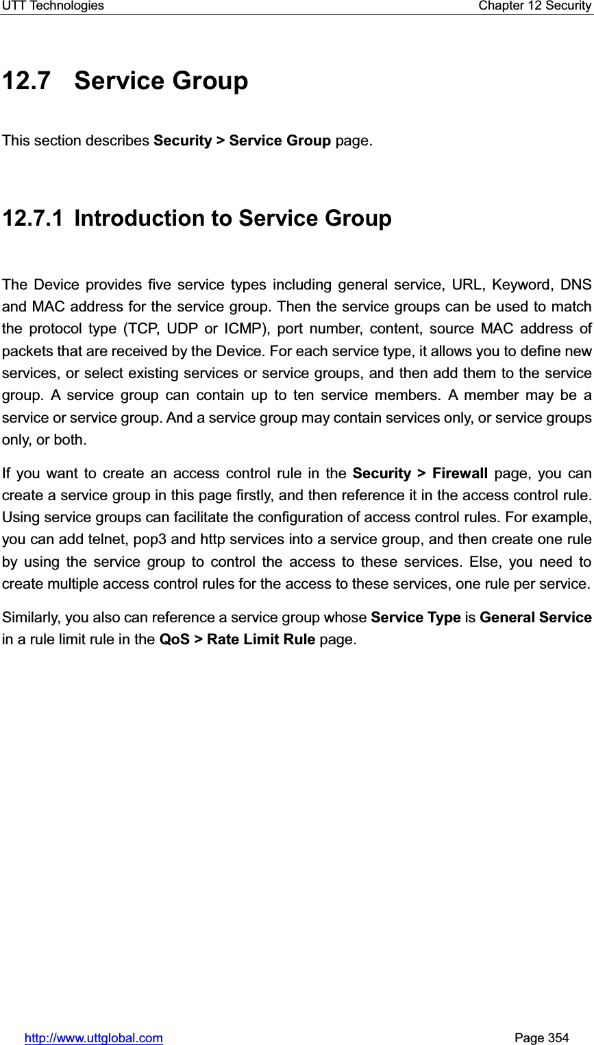 UTT Technologies    Chapter 12 Security   http://www.uttglobal.com                                                       Page 354 12.7 Service Group This section describes Security &gt; Service Group page. 12.7.1  Introduction to Service Group The Device provides five service types including general service, URL, Keyword, DNS and MAC address for the service group. Then the service groups can be used to match the protocol type (TCP, UDP or ICMP), port number, content, source MAC address of packets that are received by the Device. For each service type, it allows you to define new services, or select existing services or service groups, and then add them to the service group. A service group can contain up to ten service members. A member may be a service or service group. And a service group may contain services only, or service groups only, or both.   If you want to create an access control rule in the Security &gt; Firewall page, you can create a service group in this page firstly, and then reference it in the access control rule. Using service groups can facilitate the configuration of access control rules. For example, you can add telnet, pop3 and http services into a service group, and then create one rule by using the service group to control the access to these services. Else, you need to create multiple access control rules for the access to these services, one rule per service. Similarly, you also can reference a service group whose Service Type is General Servicein a rule limit rule in the QoS &gt; Rate Limit Rule page. 