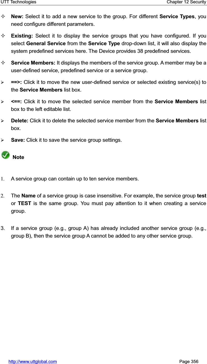 UTT Technologies    Chapter 12 Security   http://www.uttglobal.com                                                       Page 356 New: Select it to add a new service to the group. For different Service Types, you need configure different parameters.   Existing: Select it to display the service groups that you have configured. If youselect General Service from the Service Type drop-down list, it will also display the system predefined services here. The Device provides 38 predefined services.   Service Members: It displays the members of the service group. A member may be a user-defined service, predefined service or a service group. ¾==&gt;: Click it to move the new user-defined service or selected existing service(s) to the Service Members list box. ¾&lt;==:  Click it to move the selected service member from the Service Members list box to the left editable list.¾Delete: Click it to delete the selected service member from the Service Members list box. ¾Save: Click it to save the service group settings.Note1.  A service group can contain up to ten service members. 2. The Name of a service group is case insensitive. For example, the service group testor TEST is the same group. You must pay attention to it when creating a service group.3.  If a service group (e.g., group A) has already included another service group (e.g., group B), then the service group A cannot be added to any other service group. 